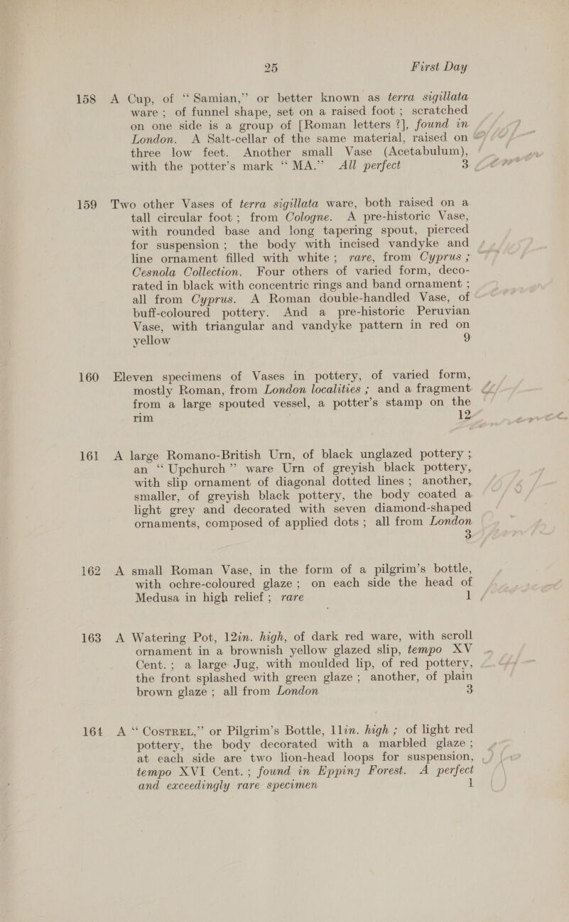 ware ; of funnel shape, set on a raised foot ; scratched on one side is a group of [Roman letters ?], fownd in three low feet. Another small Vase (Acetabulum), tall circular foot ; from Cologne. A pre-historic Vase, with rounded base and long tapering spout, pierced for suspension; the body with incised vandyke and line ornament filled with white; rare, from Cyprus ; Cesnola Collection. Four others of varied form, deco- rated in black with concentric rings and band ornament ; all from Cyprus. A Roman double-handled Vase, of buff-coloured pottery. And a pre-historic Peruvian Vase, with triangular and vandyke pattern in red on yellow 2 161 162 mostly Roman, from London localities ; and a fragment from a large spouted vessel, a potter’s stamp on the rim , 12” an ‘“‘ Upchurch” ware Urn of greyish black pottery, with slip ornament of diagonal dotted lines; another, smaller, of greyish black pottery, the body coated a light grey and decorated with seven diamond-shaped ornaments, composed of applied dots ; all from London 3. with ochre-coloured glaze; on each side the head of Medusa in high relief; rare L , ornament in a brownish yellow glazed slip, tempo XV Cent.; a large Jug, with moulded lip, of red pottery, the front splashed with green glaze; another, of plain brown glaze ; all from London 3 pottery, the body decorated with a marbled glaze ; at each side are two lion-head loops for suspension, tempo XVI Cent.; found in Eppiny Forest. A perfect and exceedingly rare specumen L