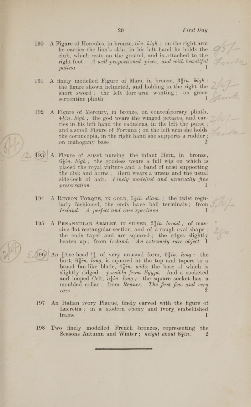 190 191 192 194 Pos Nate 198 29 First Day A Figure of Hercules, in bronze, 577. high ; on the right arm he carries the lion’s skin, in his left hand he holds the club, which rests on the ground, and is attached to the right foot. A well proportioned piece, and with beautiful patina ib A finely modelled Figure of Mars, in bronze, 332n. Imgh ; the figure shown helmeted, and holding in the right the short sword; the left fore-arm wanting; on green serpentine plinth A Figure of Mercury, in bronze, on contemporary plinth, Alin. high ; the god wears the winged petasos, and car- © ries in his left hand the caduceus, in the left the purse ; andasmall Figure of Fortuna ; on the left arm she holds the cornucopia, in the right hand she supports a rudder ; on mahogany base 2 A Figure of Auset nursing the infant Heru, in bronze, 6iin. high ; the goddess wears a full wig on which is placed the royal vulture and a band of urei supporting the disk and horns; Heru wears a ureus and the usual side-lock of hair. finely modelled and unusually fine preservation 1 A Rippon TORQUE, IN GOLD, 54in. diam. ; the twist regu- Ireland. A perfect and rare specomen 1 A PENANNULAR ARMLET, IN SILVER, 237n. broad ; of mas- sive flat rectangular section, and of a rough oval shape ; the ends taper and are squared; the edges slightly beaten up; from Ireland. An extremely rare object 1 butt, 622n. long, is squared at the top and tapers to a broad fan-like blade, 4{0n. wide, the base of which is slightly ridged ; possibly from Hgypt. And a socketed and looped Celt, 54in. long; the square socket has a moulded collar; from Rennes. The first fine and very rare 2 An Italian ivory Plaque, finely carved with the figure of Lucretia ; in a modern ebony and ivory, embellished frame 1 Two finely modelled French -bronzes, representing the Seasons Autumn and Winter ; height about 83in. 2