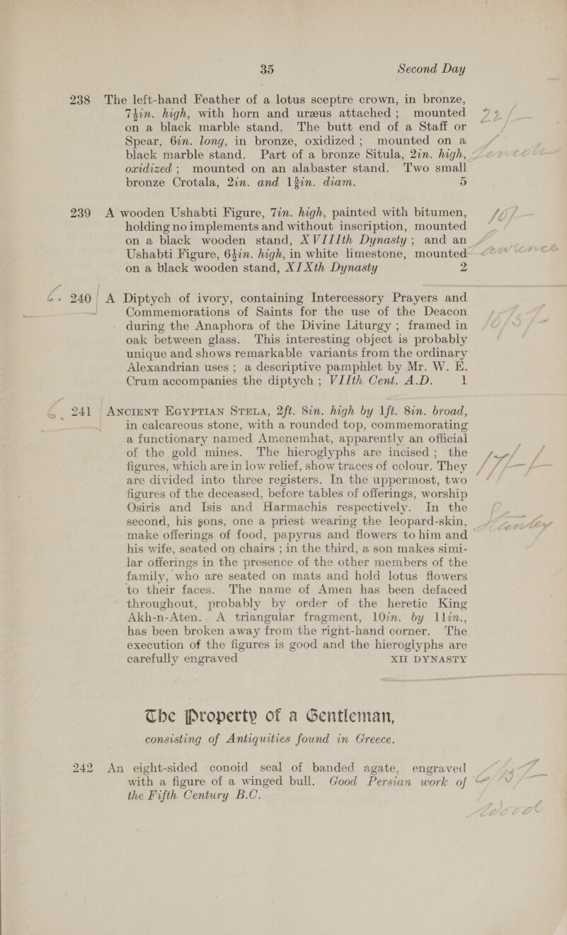 239 2A 242 35 Second Day Thin. high, with horn and ureus attached; mounted on a black marble stand. The butt end of a Staff or Spear, 6%. long, in bronze, oxidized; mounted on a black marble stand. Part of a bronze Situla, 2in. high, oxidized ; mounted on an alabaster stand. ‘T'wo small bronze Crotala, 2in. and 13in. diam. 5 holding noimplements and without inscription, mounted Ushabti Figure, 64in. high, in white limestone, mounted on a black wooden stand, XJ Xth Dynasty 2, Commemorations of Saints for the use of the Deacon during the Anaphora of the Divine Liturgy ; framed in oak between glass. This interesting object is probably unique and shows remarkable variants from the ordinary Alexandrian uses ; a descriptive pamphlet by Mr. W. E. Crum accompanies the diptych ; VIIth Cent. A.D. L in calcareous stone, with a rounded top, commemorating a functionary named Amenemhat, apparently an official of the gold mines. The hieroglyphs are incised; the figures, which are in low relief, show traces of colour. They figures of the deceased, before tables of offerings, worship Osiris and Isis and Harmachis respectively. In the second, his gons, one a priest wearing the leopard-skin, make offerings of food, papyrus and flowers to him and his wife, seated on chairs ; in the third, a son makes simi- lar offerings in the presence of the other members of the family, who are seated on mats and hold lotus flowers throughout, probably by order of the heretic King Akh-n-Aten.. A triangular fragment, 100m. by 1llon., execution of the figures is good and the hieroglyphs are carefully engraved XIL DYNASTY The Property of a Gentleman, consisting of Antiquities found in Greece. the Fifth Century B.C.