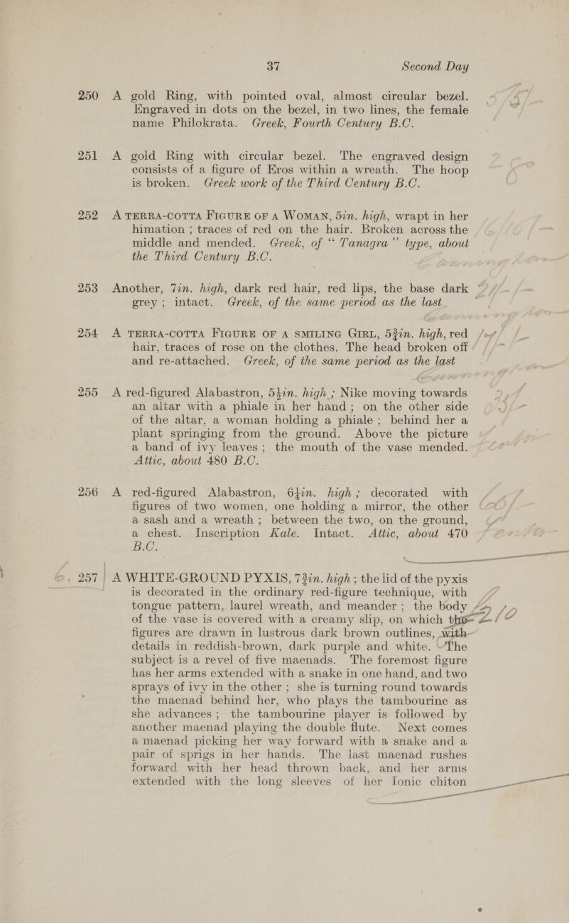 250 251 252 253 256 37 Second Day Engraved in dots on the bezel, in two lines, the female name Philokrata. Greek, Fourth Century B.C. consists of a figure of Eros within a wreath. The hoop is broken. Greek work of the Third Century B.C. himation ; traces of red on the hair. Broken across the middle and mended. Greek, of “ Tanagra’”’ type, about the Third Century B.C. grey; intact. Greek, of the same period as the last hair, traces of rose on the clothes. The head broken off and re-attached. Greek, of the same period as the last an altar with a phiale in her hand; on the other side of the altar, a woman holding a phiale ; behind her a plant springing from the ground. Above the picture a band of ivy leaves; the mouth of the vase mended. Attic, about 480 B.C. red-figured Alabastron, 64in. high; decorated with figures of two women, one holding a mirror, the other a sash and a wreath ; between the two, on the ground, a chest. Inscription Kale. Intact. Attic, about 470 BC, is decorated in the stints, red-figure technique, with details in reddish-brown, dark purple and white. “The subject is a revel of five maenads. The foremost figure has her arms extended with a snake in one hand, and two sprays of ivy in the other ; she is turning round towards the maenad behind her, who plays the tambourine as she advances; the tambourine player is followed by another maenad playing the double flute. Next comes a maenad picking her way forward with a snake and a pair of sprigs in her hands. The last maenad rushes forward with her head thrown back, and her arms extended with the long sleeves of her Ionic chiton — penn ores