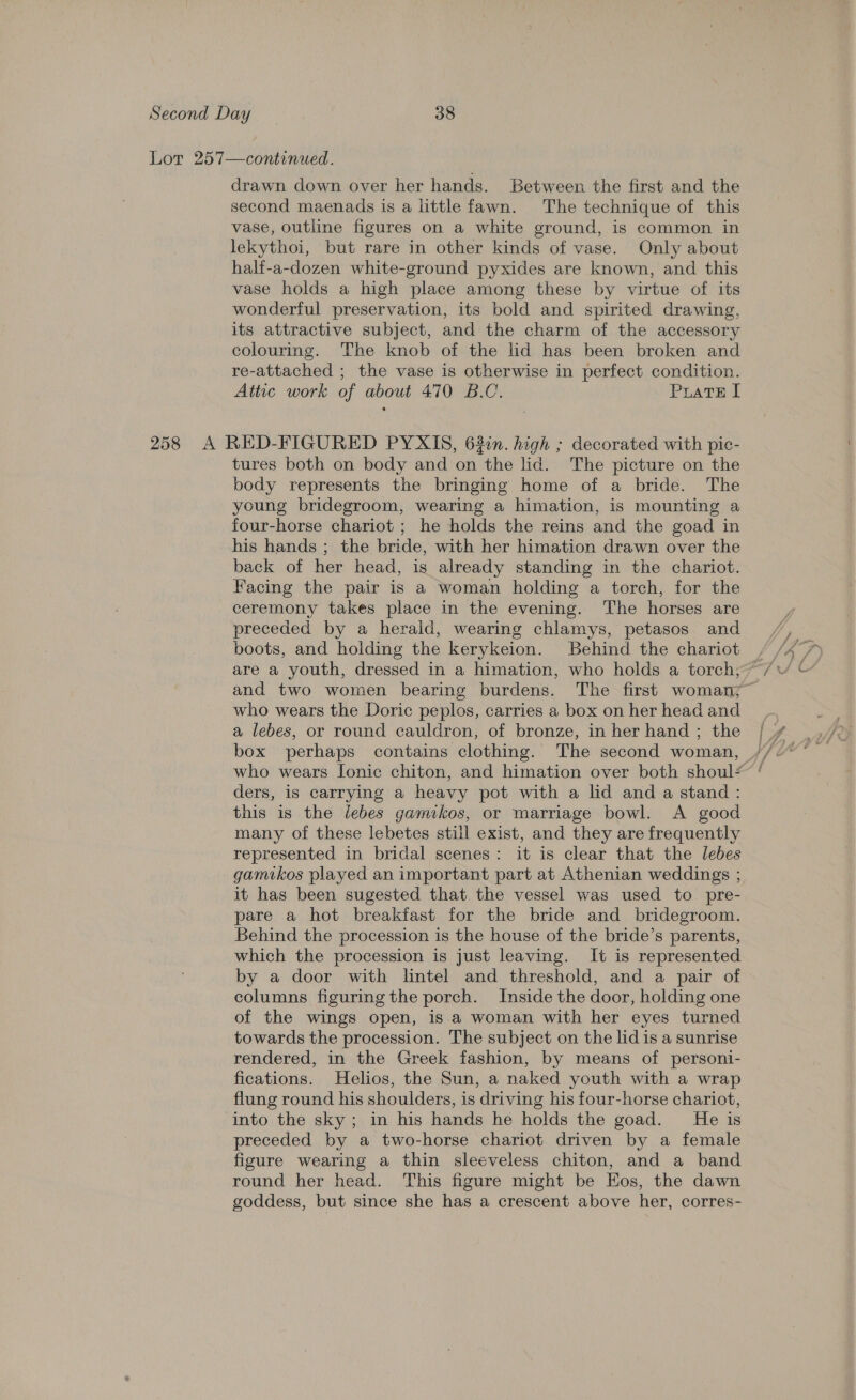 Lor 257—continued. drawn down over her hands. Between the first and the second maenads is a little fawn. The technique of this vase, outline figures on a white ground, is common in lekythoi, but rare in other kinds of vase. Only about half-a-dozen white-ground pyxides are known, and this vase holds a high place among these by virtue of its wonderful preservation, its bold and spirited drawing, its attractive subject, and the charm of the accessory colouring. The knob of the lid has been broken and re-attached ; the vase is otherwise in perfect condition. Attic work of about 470 B.C. PratE I 258 A RED-FIGURED PYXIS, 63in. high ; decorated with pic- tures both on body and on the lid. The picture on the body represents the bringing home of a bride. The young bridegroom, wearing a himation, is mounting a four-horse chariot ; he holds the reins and the goad in his hands ; the bride, with her himation drawn over the back of her head, is already standing in the chariot. Facing the pair is a woman holding a torch, for the ceremony takes place in the evening. The horses are preceded by a herald, wearing chlamys, petasos and boots, and holding the kerykeion. Behind the chariot and two women bearing burdens. The first woman; who wears the Doric peplos, carries a box on her head and a lebes, or round cauldron, of bronze, in her hand ; the ders, is carrying a heavy pot with a lid and a stand : this is the lebes gamikos, or marriage bowl. A good many of these lebetes still exist, and they are frequently represented in bridal scenes: it is clear that the lebes gamikos played an important part at Athenian weddings ; it has been sugested that. the vessel was used to pre- pare a hot breakfast for the bride and bridegroom. Behind the procession is the house of the bride’s parents, which the procession is just leaving. It is represented by a door with lintel and threshold, and a pair of columns figuring the porch. Inside the door, holding one of the wings open, is-a woman with her eyes turned towards the procession. The subject on the lid is a sunrise rendered, in the Greek fashion, by means of personi- fications. Helios, the Sun, a naked youth with a wrap flung round his shoulders, is driving his four-horse chariot, into the sky; in his hands he holds the goad. He is preceded by a two-horse chariot driven by a female figure wearing a thin sleeveless chiton, and a band round her head. This figure might be Eos, the dawn goddess, but since she has a crescent above her, corres-