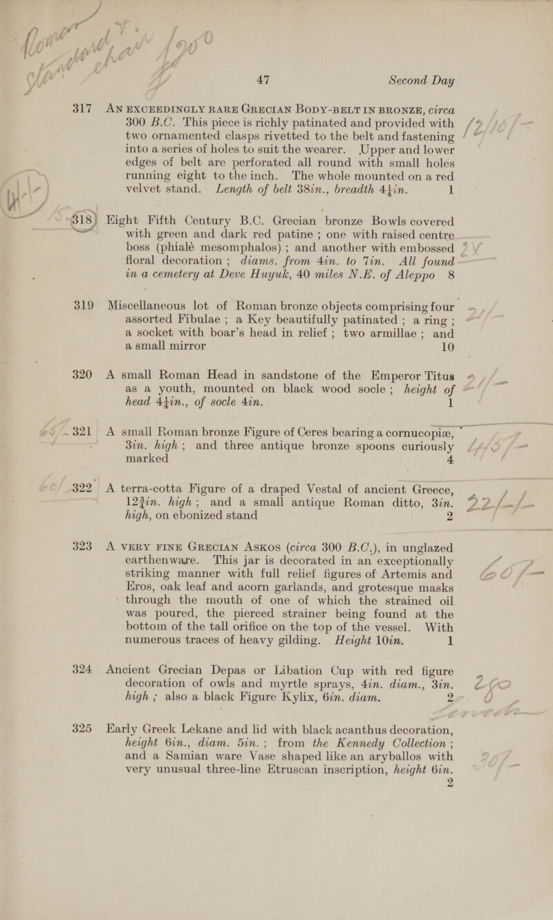 317 319 320 323 24 325 47 | Second Day AN EXCEEDINGLY RARE GRECIAN BoDY-BELT IN BRONZE, circa 300 B.C’. This piece is richly patinated and provided with two ornamented clasps rivetted to the belt and fastening into a series of holes to suit the wearer. Upper and lower edges of belt are perforated all round with small holes running eight to the inch. The whole mounted on a red velvet stand. Length of belt 38in., breadth 41in. 1 Hight Fifth Century B.C. Grecian bronze Bowls covered with green and dark red patine ; one with raised centre mm a cemetery at Deve Huyuk, 40 miles N.H. of Aleppo 8 assorted Fibulae ; a Key beautifully patinated ; a ring ; a socket with boar’s head in relief ; two armillae ; and a small mirror 10 A small Roman Head in sandstone of the Emperor Titus head 4tin., of socle 4in. 37n. high; and three antique bronze spoons curiously marked 4 A terra-cotta Figure of a draped Vestal of ancient Greece, l230n. high; and a small antique Roman ditto, 3in. high, on ebonized stand 2 A VERY FINE GRECIAN Askos (circa 300 B.C.), in unglazed earthenware. This jar is decorated in an exceptionally striking manner with full relief figures of Artemis and Kros, oak leaf and acorn garlands, and grotesque masks through the mouth of one of which the strained oil was poured, the pierced strainer being found at the bottom of the tall orifice on the top of the vessel. With numerous traces of heavy gilding. Height 10in. 1 Ancient Grecian Depas or Libation Cup with red figure decoration of owls and myrtle sprays, 4in. diam., 3in. height 6in., diam. 5in.; from the Kennedy Collection ; and a Samian ware Vase shaped like an aryballos with very unusual three-line Etruscan inscription, height Gin. A