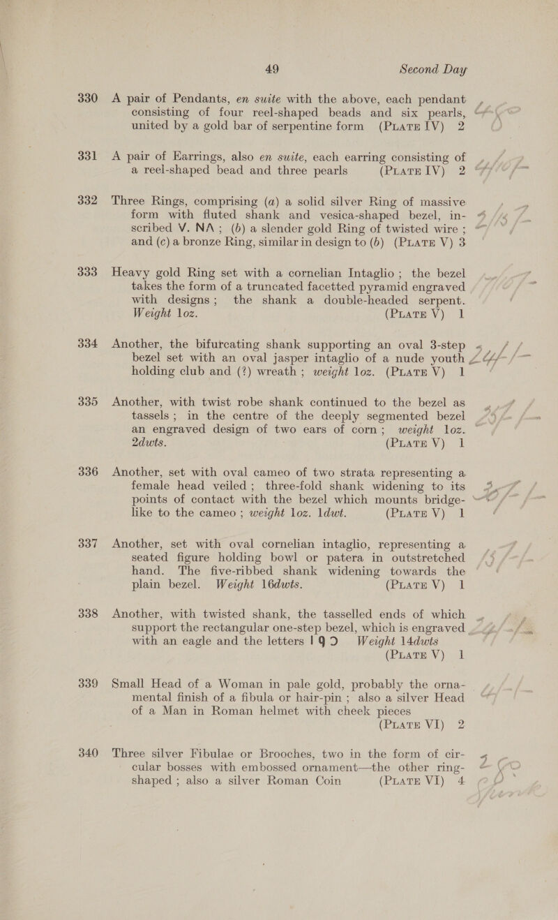 330 &lt;A pair of Pendants, en suite with the above, each pendant. , consisting of four reel-shaped beads and six pearls, “y united by a gold bar of serpentine form (PuLatre IV) 2 331 A pair of Karrings, also en suite, each earring consisting of ,_ / a reel-shaped bead and three pearls (PuatwlV) 2 FF 332 Three Rings, comprising (a) a solid silver Ring of massive form with fluted shank and vesica-shaped bezel, in- scribed V. NA; (6) a slender gold Ring of twisted wire ; and (c) a bronze Ring, similar in design to (b) (PLATE V) 3 333 Heavy gold Ring set with a cornelian Intaglio; the bezel takes the form of a truncated facetted pyramid engraved with designs; the shank a double-headed serpent. Weight loz. (Poare Vy 1 334 Another, the bifurcating shank supporting an oval 3-step « _ holding club and (?) wreath ; weight loz. (PLATE V) 1 335 Another, with twist robe shank continued to the bezel as tassels ; in the centre of the deeply segmented bezel an engraved design of two ears of corn; weight loz. ~ 2dwts. (Pirate V). 1 336 Another, set with oval cameo of two strata representing a female head veiled; three-fold shank widening to its 3 points of contact with the bezel which mounts bridge- like to the cameo ; weight loz. ldwt. (Prats V) 1 337 Another, set with oval cornelian intaglio, representing a seated figure holding bowl or patera in outstretched hand. The five-ribbed shank widening towards the plain bezel. Weight 16dwis. (Piare Vy) 1 338 Another, with twisted shank, the tasselled ends of which support the rectangular one-step bezel, which is engraved ..., with an eagle and the letters 19D Weight l4dwis (PuatE V)) 1 339 Small Head of a Woman in pale gold, probably the orna- — mental finish of a fibula or hair-pin ; also a silver Head of a Man in Roman helmet with cheek pieces (Puate VI) 2 340 Three silver Fibulae or Brooches, two in the form of cir- « cular bosses with embossed ornament—the other ring- @ shaped ; also a silver Roman Coin (PuatTE VI) 4