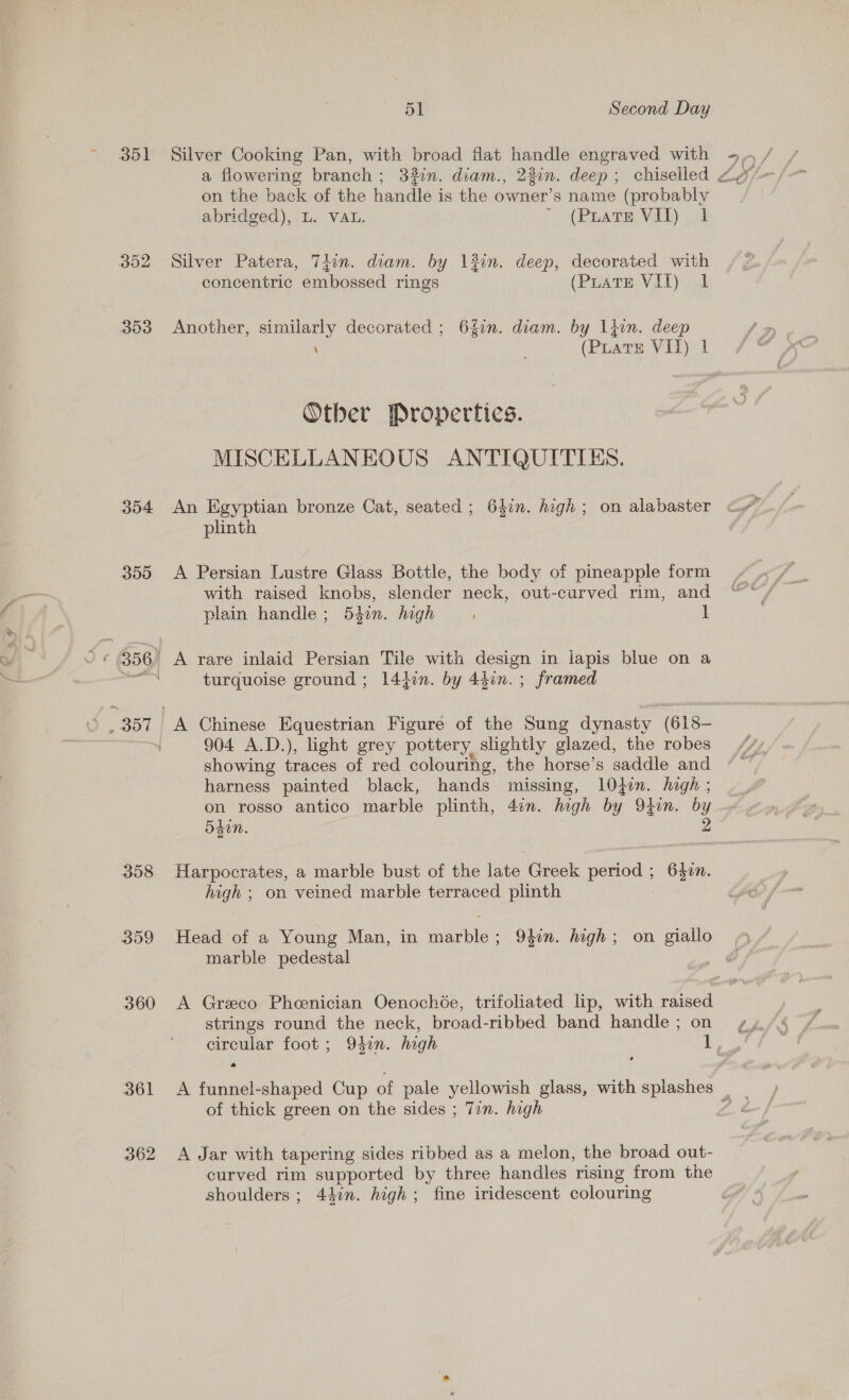 ool 302 353 354 359 308 359 360 O61 362 51 Second Day Silver Cooking Pan, with broad flat handle engraved with on the back of the handle is the owner’s name (probably abridged), L. VAL. «(PEATE VLD oot Silver Patera, Tiin. diam. by 13in. deep, decorated with concentric embossed rings (PuatTE VIT) 1 Another, similarly decorated ; 64in. diam. by liin. deep \ (PLATE VIT) 1 Other Properties. MISCELLANEOUS ANTIQUITIES. An Egyptian bronze Cat, seated ; 64in. high; on alabaster plinth A Persian Lustre Glass Bottle, the body of pineapple form with raised knobs, slender neck, out-curved rim, and plain handle; 54in. high 1 A rare inlaid Persian Tile with design in lapis blue on a turquoise ground ; 14tin. by 44in. ; framed A Chinese Equestrian Figure of the Sung dynasty (618- 904 A.D.), light grey pottery slightly glazed, the robes showing traces of red colouring, the horse’s saddle and harness painted black, hands missing, 10jin. hagh ; on rosso antico marble plinth, 4on. high by Oton. by 5d. 2 Harpocrates, a marble bust of the late Greek period ; 6}2n. high ; on veined marble terraced plinth Head of a Young Man, in marble; 947n. high; on giallo marble pedestal A Greco Pheenician Oenochée, trifoliated lip, with raised strings round the neck, broad-ribbed band handle ; on a of thick green on the sides ; Tin. high A Jar with tapering sides ribbed as a melon, the broad out- curved rim supported by three handles rising from the shoulders ; 44in. high; fine iridescent colouring