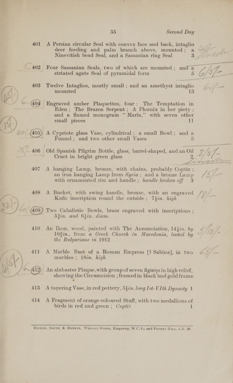 je De A * % y 401 403 (405) 407 408 410 411 413 414 55 Second Day A Persian circular Seal with convex face and back, intaglio deer feeding and palm branch above, mounted; a Ninevitish bead Seal, and a Sassanian ring Seal 3 Four Sassanian Seals, two of which are mounted; anda » striated agate Seal of pyramidal form Dae Twelve Intaglios, mostly small; and an amethyst intaglio mounted 13: Engraved amber Plaquettes, four: The Temptation in Eden; The Brazen Serpent; A Phcenix in her piety ; and a flamed monogram “ Maria,’ with seven other small pieces 1] A Cypriote glass Vase, cylindrical; a smail Bowl; and a Funnel; and two other small Vases 5 A hanging Lamp, bronze, with chains, probably Coptic ;. an iron hanging Lamp from Syria; and a bronze Lamp with ornamented rim and handle ; handle broken off 3. A Bucket, with swing handle, bronze, with an engraved Kufic inscription round the sulaise,, T3in. high Two Cabalistic Bowls, brass engraved with inscriptions ;. 53in. and 64in. diam. An Ikon, wood, painted with The Annunciation, 1422n. by 10gin., from a Greek Church in Macedonia, looted by the Bulgarians in 1912 A Marble Bust of a Roman Empress [? Sabina], in two marbles ; 18¢n. high be alabaster Plaque,with group of seven figures in high relief, —— the Circumcision ; framed in black and gold frame A tapering Vase, in red pottery, 547n. long Ist-VIth Dynasty 1 A Fragment of orange coloured Stuff, with two medallions of birds in red and green ; Coptic 1