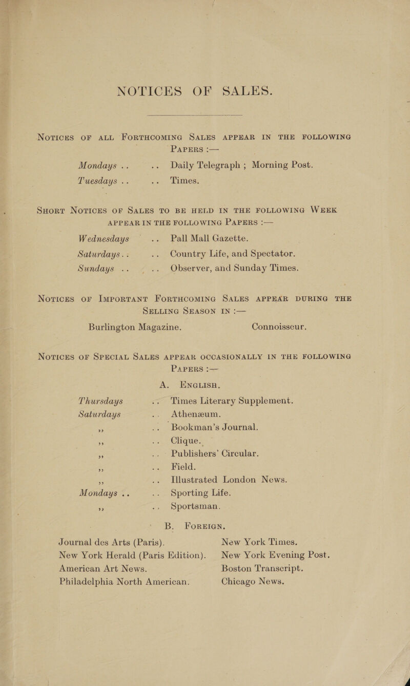 NOTICES OF SALES.  NoTices OF ALL FORTHCOMING SALES APPEAR IN THE FOLLOWING PAPERS :— Mondays .. — .. Daily Telegraph ; Morning Post. Tuesdays .. J&lt; Times. SHort Novices oF SALES TO BE HELD IN THE FOLLOWING WEEK APPEAR IN THE FOLLOWING PAPERS :— Wednesdays .. Pall Mall Gazette. | Saturdays. : .. Country Life, and Spectator. Sundays .. — .. Observer, and Sunday Times. Notices oF Important FORTHCOMING SALES APPEAR DURING THE SELLING SEASON IN :— Burlington Magazine. Connoisseur. NOTICES OF SPECIAL SALES APPEAR OCCASIONALLY IN THE FOLLOWING PAPERS :— A. ENGLISH, Thursdays .. Times Literary Supplement. Saturdays .. Athenzum. ei .. Bookman’s Journal. -., Clique. cere .. Publishers’ Circular. * ag eld. a .. Illustrated London News. Mondays .. i, Sporting ie, # .. Sportsman. B. ForEIGN. Journal des Arts (Paris). New York Times. New York Herald (Paris Edition). New York Evening Post, American Art News. Boston Transcript. Philadelphia North American. Chicago News.