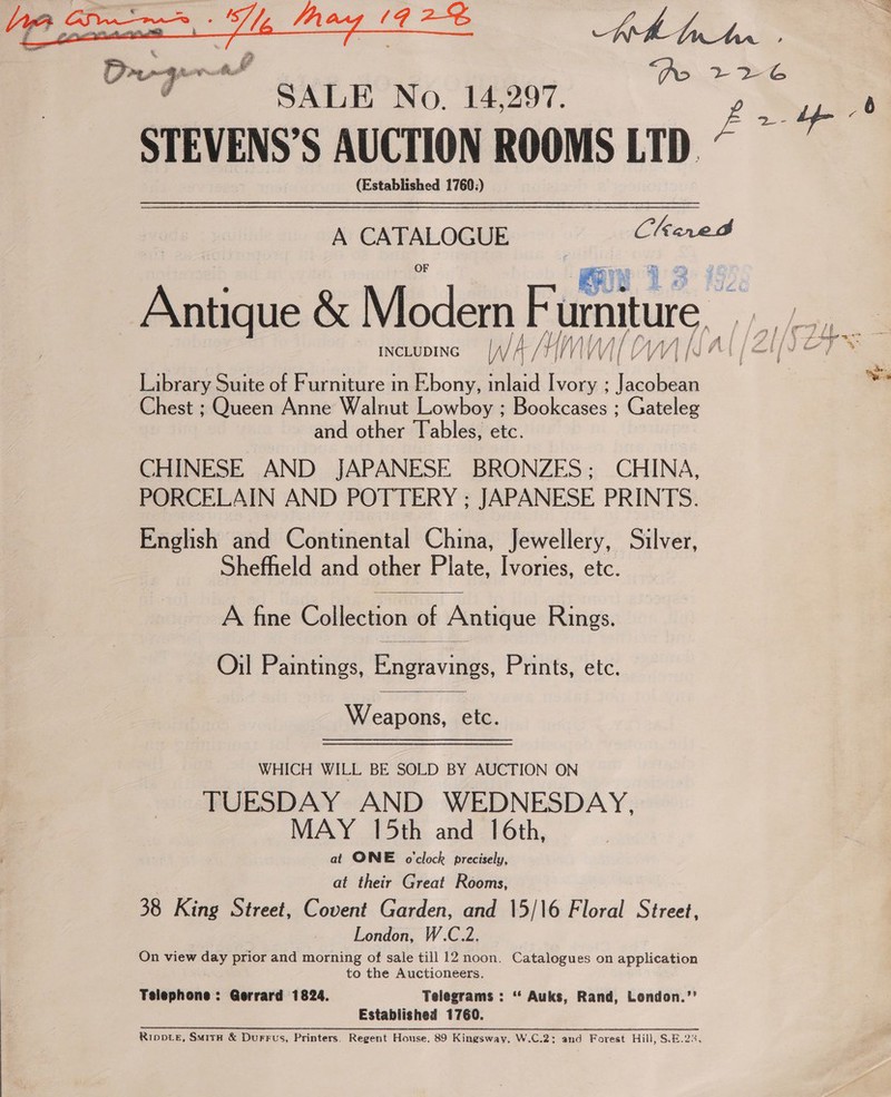  Kh Ann PO 2 De SALE No. 14,297. iy 6 STEVENS’S AUCTION ROOMS LTD. : (Established 1760;) A CATALOGUE Chared ie &amp; Modem Fun urniture, oa Library Suite of Furniture in Ebony, inlaid ped se Chest ; Queen Anne Walnut Lowboy ; clea. Gateleg and other Tables, etc. CHINESE AND JAPANESE BRONZES; CHINA, PORCELAIN AND POTTERY ; JAPANESE PRINTS. English and Continental China, Jewellery, Silver, Shefheld and other Plate, Ivories, etc. |  A fine Collection of Antique Rings.  Oil Paintings, Engravings Pmints, etc.  Weapons, etc. WHICH WILL BE SOLD BY AUCTION ON TUESDAY AND WEDNESDAY, MAY 15th and 16th, at ONE o'clock precisely, | at their Great Rooms, 38 King Street, Covent Garden, and 15/\6 Floral Street, London, W.C.2. On view day prior and morning of sale till 12 noon. Catalogues on application to the Auctioneers. Telephone: Gerrard 1824. Telegrams : “‘ Auks, Rand, Lendon.’’ Established 1760. Rippre, Suita &amp; Durrus, Printers. Regent House, 89 Kingsway, W.C.2: and Forest Hill, S.E.23,