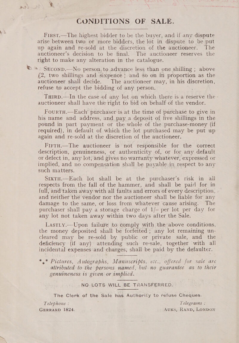 = CONDITIONS OF SALE. First.—The highest bidder to be the buyer, and if any dispute arise between two or more bidders, the lot in dispute to be put up again and re-sold at the discretion of the auctioneer. The auctioneer’s decision to be final. The auctioneer reserves the right to make any alteration in the catalogue. SECOND.—No person, to advance less than one shilling ; above £2, two shillings and sixpence ; and so on in proportion as the auctioneer shall decide. The auctioneer may, in his discretion, refuse to accept the bidding of any person. Tuirp.—In the case of any lot on which there is a reserve the auctioneer shall have the right to bid on behalf of the vendor. l'ourTH.—Each’ purchaser is at the time of purchase to give in his mame and address, and pay a deposit of five shillings in the pound in part payment or the whole of the purchase-money (if required), in default of which the lot purchased may be put up again and re-sold at the discretion of the auctioneer. FirtH.—The auctioneer is not responsible for the correct description, genuineness, or authenticity of, or for any default or defect in, any lot; and gives no warranty whatever, expressed or implied, and no compensation shall be pay able. in respect to any such matters. SIXTH.—Each lot shall be at the purchaser’s risk in all respects from the fall of the hammer, and shall be paid for in full, and ‘taken away with all faults and errors of every description, and neither the vendor nor the auctioneer shall be liable for any damage to the same, or loss from whatever cause arising. The purchaser shall pay a storage charge of 1/— per lot per day for any lot not taken away within two days after the Sale. Lastity.—Upon failure to comply with the above conditions, the money deposited shall be forfeited; any lot remaining un- cleared may be re-sold by public or private sale, and the deficiency (if any) attending such re-sale, together with all incidental expenses and charges, shall be paid by the defaulter. ro Pictures, Autograbhs, Manuscripts, etc., offered for sale are atiributed to the persons named, but no guarantee as to thewr genuineness 1s given or implied. NO. LOTS WILL BE TRANSFERRED. The Clerk of the Sale has Authority to refuse Cheques. Telephone : Telegrams : GERRARD 1824. AUKS, RAND, LONDON