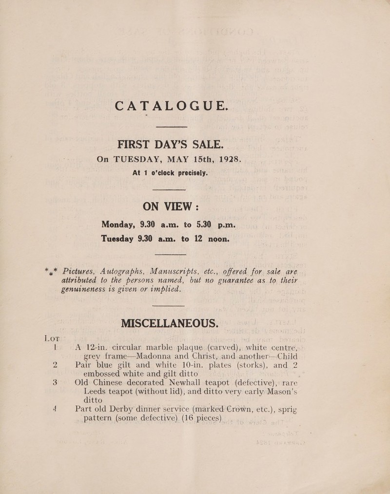 CATALOGUE. FIRST DAY’S SALE. | On TUESDAY, MAY 15th, 1928. At 1 o’clock precisely. ON VIEW: Monday, 9.30 a.m. to 5.30 p.m. Tuesday 9.30 a.m. to 12 noon. * * Pictures, Autographs, Manuscripts, etc., offered for sale ave attributed to the persons named, but no guarantee as.to. their _ genuineness 1s given or implied. : : MISCELLANEOUS. LOPit.. ; babrarnet betes! I A 12-in. circular eae anee fedinachite centre,» grey frame—Madonna and Christ, .and .another—Child | 2 Pair blue gilt and white 10-in. plates (storks), and 2 embossed white and gilt ditto Wace | tee 3° Old» Chinese decorated Newhall teapot (defective),: rare Leeds teapot (without une and ditto very early: Mason’s ditto 4 Part old Derby dinner service (marked Crown, ete, ), sprig ._ pattern (some defective) (16 pieces)... a