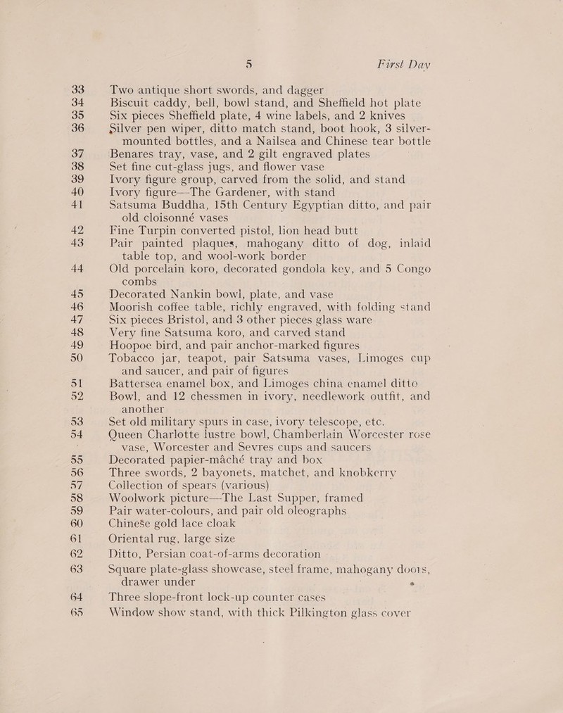 Two antique short swords, and dagger Biscuit caddy, bell, bowl stand, and Sheffield hot plate Six pieces Sheffield plate, 4 wine labels, and 2 knives Silver pen wiper, ditto match stand, boot hook, 3 silver- mounted bottles, and a Nailsea and Chinese tear bottle Benares tray, vase, and 2 gilt engraved plates Set fine cut-glass jugs, and flower vase Ivory figure group, carved from the solid, and stand Ivory figure—-The Gardener, with stand Satsuma Buddha, 15th Century Egyptian ditto, and pair old cloisonné vases Fine Turpin converted pistol, hon head butt Pair painted plaques, mahogany ditto of dog, inlaid table top, and wool-work border Old porcelain koro, decorated gondola key, and 5 Congo combs Decorated Nankin bowl, plate, and vase Moorish coffee table, richly engraved, with folding stand Six pieces Bristol, and 3 other pieces glass ware Very fine Satsuma koro, and carved stand Hoopoe bird, and pair anchor-marked figures Tobacco jar, teapot, pair Satsuma vases, Limoges cup and saucer, and pair of figures Battersea enamel box, and Limoges china enamel ditto Bowl, and 12 chessmen in ivory, needlework outfit, and another Set old military spurs in case, ivory telescope, etc. Oueen Charlotte lustre bowl, Chamberlain Worcester rose vase, Worcester and Sevres cups and saucers Decorated papier-maché tray and box Three swords, 2 bayonets, matchet, and knobkerry Collection of spears (various) Woolwork picture—The Last Supper, framed Pair water-colours, and pair old oleographs Chinese gold lace cloak | Oriental rug, large size Ditto, Persian coat-of-arms decoration Square plate-glass showcase, steel frame, mahogany doors, drawer under « Three slope-front lock-up counter cases Window show stand, with thick Pilkington glass cover