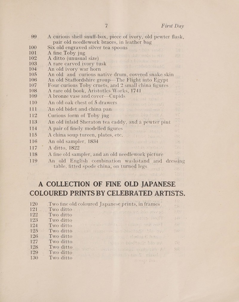 99 . A curious shell snuff-box, piece of ivory, old pewter flask, pair old needlework braces, in leather bag 100 Six old engraved silver tea spoons 101 A fine Toby jug 102 A ditto (unusual size) 103... A rare carved ivory tusk 104 An old ivory war horn 105 An old. and curious native drum, covered snake skin _ 106 An old Staffordshire group—The Flight mio Keypt 107 Four curious Toby cruets, and 2 sm sil china figures 108 A rare old book, Aristotles Works, 1741 _ Log A bronze vase and cover—Cupids 110 An old oak chest of 5 drawers itd ‘An old bidet and china pan 112 Curious form of Toby jug 113 An old inlaid Sheraton tea caddy, and a pe wter pint 114 A pair of finely modelled figures . T15 A china soup tureen, plates, etc. 116 An old sampler, 1834 ie ACO On 118 A fine old sampler, and an old needlework picture 119 An old Engish combination washstand and dressing table, fitted spode china, on turned legs A COLLECTION OF FINE OLD JAPANESE COLOURED PRINTS BY CELEBRATED ARTISTS. 120 Two fine old eotouted lapanese prints, in fra ames 121 Two ditto. 22 Two ditto 123 Two ditto 124 Two ditto 125° “Two ditto 126 Two ditto 7 Two ditto 128 Two ditto 129. Ewe ditto 130 Two ditto