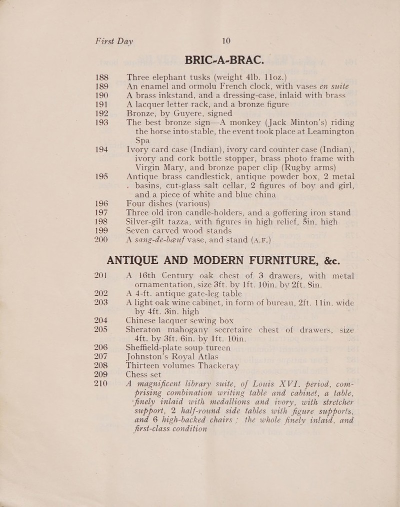 BRIC-A-BRAC. | 188 Three elephant tusks (weight 4lb. 11oz.) 189 An enamel and ormolu French clock, with vases en suite 190 A brass inkstand, and a dressing-case, inlaid with brass 191 A lacquer letter rack, and a bronze figure 192 Bronze, by Guyere, signed 193 The best bronze sign—A monkey (Jack Minton’s) riding the horse into stable, the event took place at Leamington Spa 194 Ivory card case (Indian), ivory card counter case (Indian), ivory and cork bottle stopper, brass photo frame with Virgin Mary, and bronze paper clip (Rugby arms) 195 Antique brass candlestick, antique powder box, 2 metal . basins, cut-glass salt cellar, 2 figures of boy and girl, and a piece of white and blue china 196 Four dishes (various) 197 Three old iron candle-holders, and a goffering iron stand 198 Silver-gilt tazza, with figures in high relief, 5in. high 199 Seven carved wood stands 260 A sang-de-beuf vase, and stand (A.F.) ANTIQUE AND MODERN FURNITURE, &amp;c. 201 A 16th Century oak chest of 3 drawers, with metal ornamentation, size 3ft. by lft. 10in. by 2ft. Sin. 202 A 4-ft. antique gate-leg table 203 A light oak wine cabinet, in form of bureau, 2ft. 1lin. wide by 4ft. 3in. high 204 Chinese lacquer sewing box 205 Sheraton mahogany secretaire chest of drawers, size 4ft. by 3ft. 6in. by lft. 10in. 206 Sheffield-plate soup tureen 207 Johnston’s Royal Atlas 208 Thirteen volumes Thackeray 209 Chess set 210 A magnificent library suite, of Lowis XVI. period, com- prising combination writing table and cabinet, a table, ‘finely inlaid with medallions and ivory, with stretcher support, 2 half-round side tables with figure supports, and 6 high-backed chairs ; the whole finely inlaid, and first-class condition —
