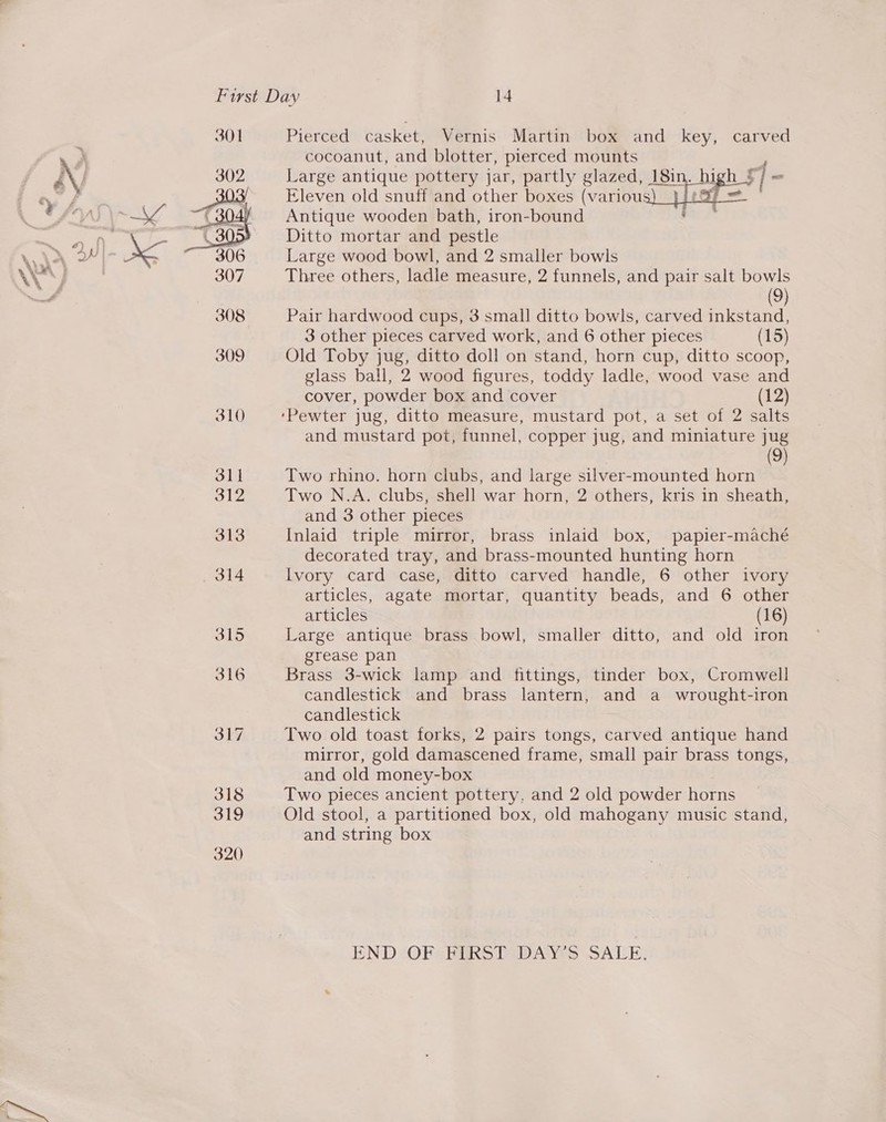  Pierced casket, Vernis Martin box and key, carved cocoanut, and blotter, pierced mounts Large antique pottery jar, partly glazed, 18in. high $ 43 “ Eleven old snuff and other boxes (various: ao J Antique wooden bath, iron-bound Ditto mortar and pestle Large wood bowl, and 2 smaller bowls Three others, ladle measure, 2 funnels, and pair salt bowls (9) Pair hardwood cups, 3 small ditto bowls, carved inkstand, 3 other pieces carved work, and 6 other pieces (15) Old Toby jug, ditto doll on stand, horn cup, ditto scoop, glass ball, 2 wood figures, toddy ladle, wood vase and cover, powder box and cover (12)  and mustard pot, funnel, copper jug, and miniature jug (9) Two rhino. horn clubs, and large silver-mounted horn Two N.A. clubs, shell war horn, 2 others, kris in sheath, and 3 other pieces Inlaid triple mirror, brass inlaid box, papier-maché decorated tray, and brass-mounted hunting horn Ivory card case, ditto carved handle, 6 other ivory articles, agate mortar, quantity beads, and 6 other articles (16) Large antique brass bowl, smaller ditto, and old iron grease pan Brass 3-wick lamp and fittings, tinder box, Cromwell candlestick and brass lantern, and a wrought-iron candlestick Two old toast forks, 2 pairs tongs, carved antique hand mirror, gold damascened frame, small pair brass tongs, and old money-box Two pieces ancient pottery, and 2 old powder horns Old stool, a partitioned box, old mahogany music stand, and string box END ‘OPS PERS DDAY'S SALE;