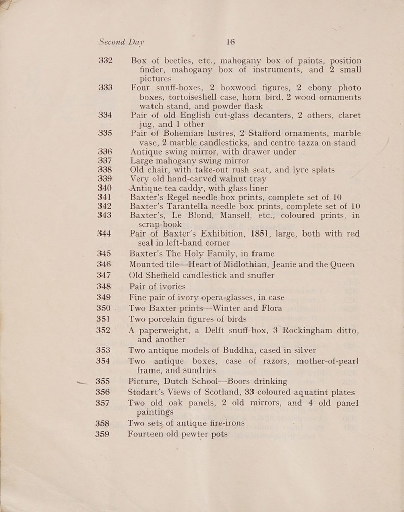  332 Box of beetles, etc., mahogany box of paints, position finder, mahogany box of instruments, and 2 small pictures 333 Four snuff-boxes, 2 boxwood figures, 2 ebony photo boxes, tortoiseshell case, horn bird, 2 wood ornaments watch stand, and powder flask 334 Pair of old English cut-glass decanters, 2 others, claret jug, and 1 other ath es Pair of Bohemian lustres, 2 Stafford ornaments, marble vase, 2 marble candlesticks, and centre tazza on stand 336 Antique swing mirror, with drawer under | 337 Large mahogany swing mirror 338 Old chair, with take-out rush seat, and lyre splats 339 Very old hand-carved walnut tray 340 Antique tea caddy, with glass liner 341 Baxter’s Regel needle box prints, complete set of 10 342 Baxter’s Tarantella needle box prints, complete set of 10 343 Baxter's, Le Blond, Mansell, etc., coloured prints, in scrap-book 344 Pair of Baxter’s Exhibition, 1851, large, both with red seal in left-hand corner 345 Baxter's The Holy Family, in frame 346 Mounted tile—Heart of Midlothian, Jeanie and the Queen 347 Old Sheffield candlestick and snuffer 348 Pair of ivories 349 Fine pair of ivory opera-glasses, in case 350 . Two Baxter prints—Winter and Flora 351 Two porcelain figures of birds 352 A paperweight, a Delft snuff-box, 3 Rockingham ditto, and another 353 Two antique models of Buddha, cased in silver 354 Two antique boxes, case of razors, mother-of-pearl frame, and sundries 355 Picture, Dutch School—Boors drinking 356 Stodart’s Views of Scotland, 33 coloured aquatint plates 357 Two old oak panels, 2 old mirrors, and 4 old panel paintings 358 Two sets of antique fire-irons 359 Fourteen old pewter pots