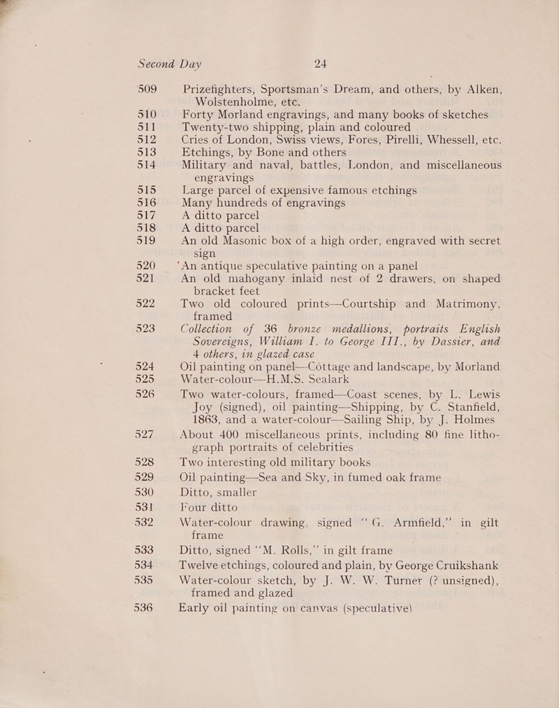 S09 Prizefighters, Sportsman’s Dream, and others, by Alken, Wolstenholme, etc. 510. Forty Morland engravings, and many books of sketches 511 Twenty-two shipping, plain and coloured 512 Cries of London, Swiss views, Fores, Pirelli, Whessell, etc. 513 Etchings, by Bone and others 514 Military and naval, battles, London, and miscellaneous engravings 515 Large parcel of expensive famous etchings 516 Many hundreds of engravings 517 A ditto parcel 518 A ditto parcel o19 An old Masonic box of a high order, engraved with secret sign 520 ‘An antique speculative painting on a panel 52] An old mahogany inlaid nest of 2 drawers, on shaped bracket feet 522 Two old coloured prints—Courtship and Matrimony, framed 523 Collection of 36 bronze medallions, portraits English Sovereigns, William I. to George III., by Dassier, and 4 others, in glazed case 524 Oil painting on panel—-Cottage and EmaB Cap Ss by Morland 525 Water-colour—H.M.S. Sealark 526 Two water-colours, framed—Coast scenes, by L. Lewis Joy (signed), oil painting—-Shipping, by C. Stanfield, 1863, and a water-colour—Sailing Ship, by J. Holmes 527 About 400 miscellaneous prints, including 80 fine htho- graph portraits of celebrities 528 Two interesting old military books 529 Oil painting—Sea and Sky, in fumed oak frame 530 Ditto, smaller 531 Four ditto 532 Water-colour drawing, signed “G. Armfield,’ in gilt frame | jaa Ditto, signed ““M. Rolls,’’ in gilt frame 534 Twelve etchings, coloured and plain, by George Cruikshank 535 Water-colour sketch, by J. W. W. Turner (? unsigned), framed and glazed 536 Early oil painting on canvas (speculative)