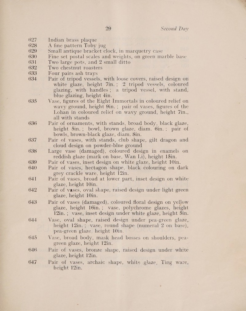 627 628 629 630 631 632 633 634 644 6495 646 647 29 Second Day Indian brass plaque A fine pattern Toby jug Small antique bracket clock, in marquetry case Fine set postal scales and weights, on green marble base Two large pots, and 2 small ditto Two chestnut roasters Four pairs ash trays Pair of tripod vessels, with loose covers, raised design on white glaze, height 7in.; 2 tripod vessels, coloured glazing, with handles; a tripod vessel, with stand, blue glazing, height 4in. Vase, figures of the Eight Immortals in coloured relief on wavy ground, height 9in.; pair of vases, figures of the Lohan in coloured relicf on wavy ground, height 7in., all with stands Pair of ornaments, with stands, ead body, black glaze, height S5in.; bowl, brown glaze, diam. 6in.; pair of bowls, brown-black glaze, diam. 8in. Pair of vases, with stands, club shape, gilt dragon and cloud design on powder-blue ground Large vase (damaged), coloured design in enamels on reddish glaze (mark on base, Wan Li), height 15in. Pair of vases, inset design on white glaze, height 10in. Pair of vases, hectagon shape, black colouring on dark grey crackle ware, height 12in. Pair of vases, broad at lower part, inset design on white glaze, height 10in. Pair of vases, oval shape, raised design under light green glaze, height 10in. Pair of vases (damaged), coloured floral design on yellow glaze, height 16in.; vase, polychrome glazes, height 12in.; vase, inset design under white glaze, height Sin. Vase, oval shape, raised design under pea-green glaze, height 12in.; vase, round shape (numeral 2 on base), pea-green glaze, height 10in. Vase, broad body, mask head bosses on shoulders, pea- green glaze, height 12in. Pair of vases, bronze shape, raised design under white glaze, height 12in. Pair of vases, archaic shape, white glaze, Ting ware, height 12in.
