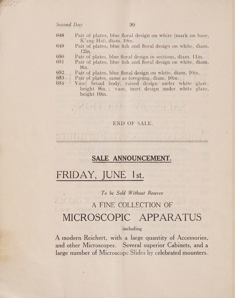 648 Pair of plates, blue floral design on white (mark on base, Kk’ ang-Hsi), diam. 10in. 649 Pair of plates, blue fish and floral design on white, diam. 12in. 650 Pair of plates, blue floral design in sections, diam. | lin. 651 Pair of plates, blue fish and floral design on white, diam. Qin. 692. Pair of plates, blue floral design on white, diam. 10in. 653; Pair of plates, same as foregoing, diam. 10in. 654 Vase, broad body, raised design under white- glaze, height 9in.; vase, inset design under white glaze, height 10in. PRD OP SALE.   SALE ANNOUNCEMENT. FRIDAY, JUNE Ist. To be Sold Without Reserve ACTUNE, GoUleeeLion or MICROSCOPIC APPARATUS including A modern Reichert, with a large quantity of Accessories, and other Microscopes. Several superior Cabinets, and a large number of Microscope Slides by celebrated mounters.