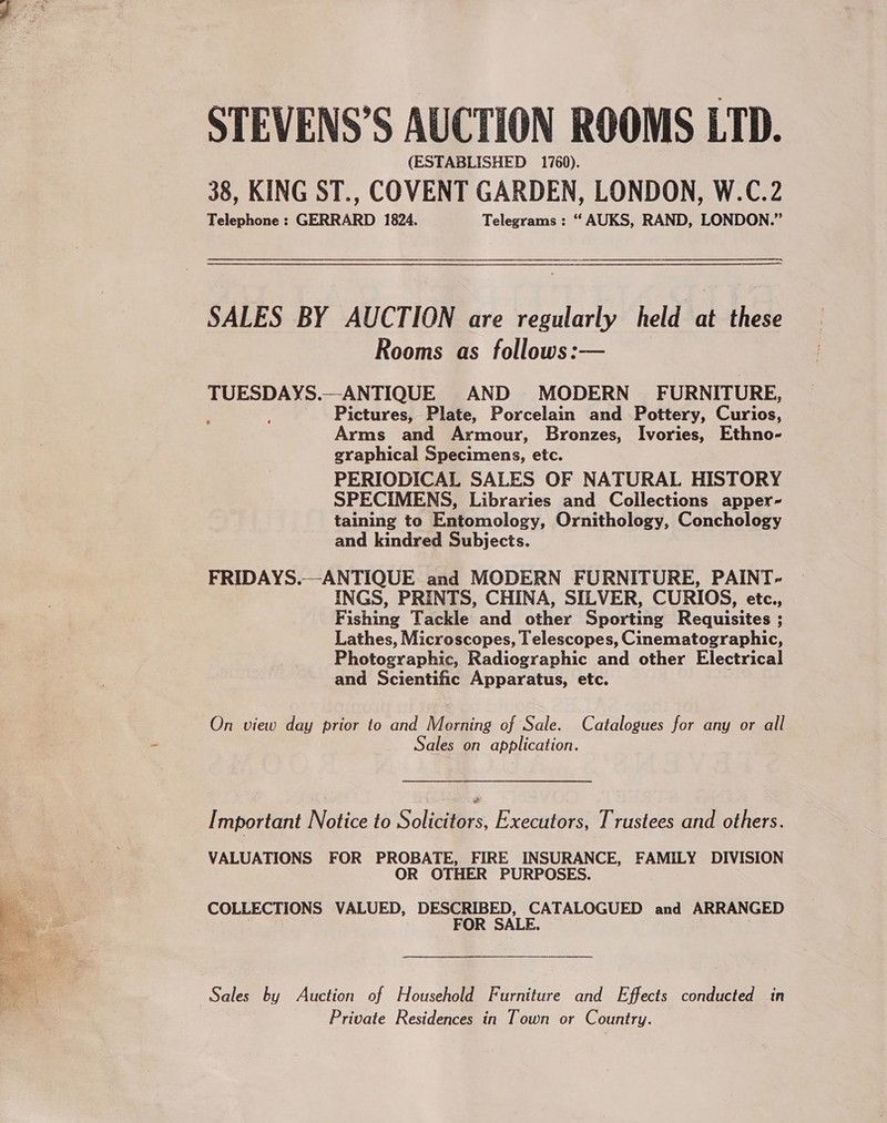  STEVENS’S AUCTION ROOMS LTD. (ESTABLISHED 1760). 38, KING ST., COVENT GARDEN, LONDON, W.C.2 Telephone : GERRARD 1824. Telegrams : “ AUKS, RAND, LONDON.” SALES BY AUCTION are regularly held at these Rooms as follows:— TUESDAYS.—ANTIQUE AND MODERN FURNITURE, ; ; Pictures, Plate, Porcelain and Pottery, Curios, Arms and Armour, Bronzes, Ivories, Ethno- graphical Specimens, etc. PERIODICAL SALES OF NATURAL HISTORY SPECIMENS, Libraries and Collections apper- taining to Entomology, Ornithology, Conchology and kindred Subjects. FRIDAYS.—ANTIQUE and MODERN FURNITURE, PAINT- INGS, PRINTS, CHINA, SILVER, CURIOS, etc., Fishing Tackle and other Sporting Requisites ; Lathes, Microscopes, I elescopes, Cinematographic, Photographic, Radiographic and other Electrical and Scientific Apparatus, etc. On view day prior to and Morning of Sale. Catalogues for any or all Sales on application. [ mportant Notice to Solicitors, Executors, Trustees and others. VALUATIONS FOR PROBATE, FIRE INSURANCE, FAMILY DIVISION OR OTHER PURPOSES. COLLECTIONS VALUED, DESCRIBED, CATALOGUED and ARRANGED FOR SALE. Sales by Auction of Household Furniture and Effects conducted in Private Residences in Town or Country.