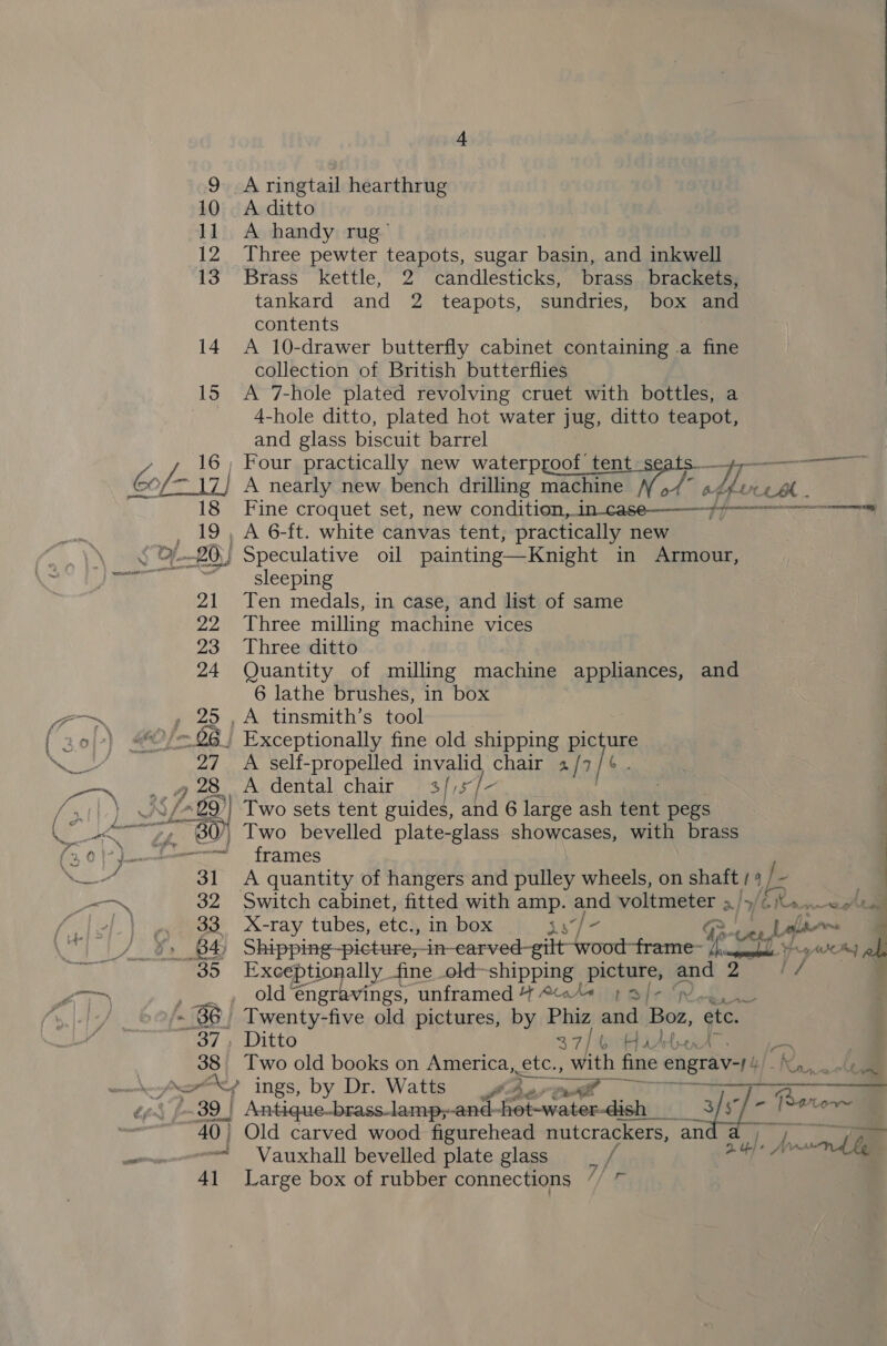A ringtail hearthrug |  9 10 A ditto 11. A handy rug’ 12 Three pewter teapots, sugar basin, and inkwell 13 Brass kettle, 2 candlesticks, brass brackets, tankard and 2 teapots, sundries, box and contents 14 &lt;A 10-drawer butterfly cabinet containing a fine collection of British butterflies 15 &lt;A 7-hole plated revolving cruet with bottles, a --- 4-hole ditto, plated hot water jug, ditto teapot, and glass biscuit barrel 16, Four practically new waterproof tent /- 17} A nearly new bench drilling sh An fire CL AM. 18 Fine croquet set, new condition, in-case——}7————-—————* , 19, A 6-ft. white canvas tent, practically new OF. 20) | Speculative oil painting—Knight in Armour, - sleeping 21 Ten medals, in case, and list of same 22 Three milling machine vices 23 Three ditto 24 Quantity of milling machine appliances, and 6 lathe brushes, in box , 25 ,A tinsmith’s tool “/= 26 Exceptionally fine old shipping picture 27 A self-propelled invalid chair 2 / Ya 28 A dental chair 3//s/- £99) )} Two sets tent guides, and 6 large ash tent pegs ~ 80), Two bevelled plate-glass showcases, with brass eo” frames 31 A quantity of hangers and pulley wheels, on shaft / 4 / ~ 32 Switch cabinet, fitted with amp. and voltmeter &gt;.» fi &gt; Norn “~—_ 33 X-ray tubes, etc., in box is] - Re Lela i, B4 Shipping-picture,-in-carved-gilt wood-frame- yar WR of 35 Exceptionally fine old-shipping picture, and 2 if , .., oldéngravings, unframed 4 «4+ pa/- - 86, Twenty-five old pictures, by Phiz and Boz, etc. - 37, Ditto 3 7] 4p aha eae 38 Two old books on America, etc., with fine engrav-f! Tee ~ ory ings, by Dr. Watts é . aaa y Ber ..39 | Antique-brass-lamp; and- hot-water-dish__ Bi, basin! 40) Old carved wood figurehead nutcrackers, an nia Vauxhall bevelled plate glass / “Hos 4] Large box of rubber connections // ~