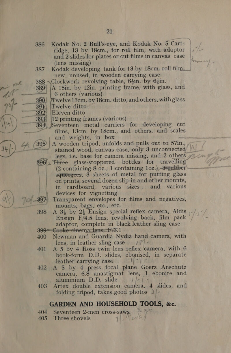21 ridge, 13 by 18cm., for roll film, with adaptor and 2 slides for plates or cut films in canvas case (lens missing) i r new, unused, in wooden carsying case . gt 388 Clockwork revolving table, 64in. by 6}in. Po 2s 38: \ JA 15in. by 12in. printing frame, with glass, and Ad! ~——----==—! | 6 others (various) yu ____- 399) (Twelve 13cm. by 18cm. ditto, and others, with glass — 391 Twelve ditto | ~~ 302) [Eleven ditto h i: ey 12 printing frames (various) Ww) ~~ 894, jSeventeen metal carriers for developing cut ——— films, 13cm. by 18cm., and others, and scales and weights, in box _— ~~ stained wood, canvas case, only 3 unconnected Pat | | sqteegees, 3 sheets of metal for putting glass | on prints, several dozen slip-in and other mounts, / in cardboard, various sizes; and various $97) Transparent envelopes for films and negatives, fi. devices for vignetting \\? } 2) &gt;) \ \ j at ie adaptor, complete in black leather sling case atlensF/3: 1 400 Newman and Guardia Nydia hand camera, with lens, in leather sling case MCh? 401 &lt;A 5 by 4 Ross twin lens reflex camera, with 6 book-form D.D. slides, ebonised, in separate leather carrying case | 402 A 5 by 4 press focal plane Goerz Anschutz camera, 6.8 anastigmat lens, 1 ebonite and aluminium D.D. slide ) fal bh 403 Artex double extension camera, 4 slides, and folding tripod, takes good photos 3/ - GARDEN AND HOUSEHOLD TOOLS, &amp;c. 404 Seventeen 2-men cross- saws. ‘an figs 405 Three shovels 14 1 -