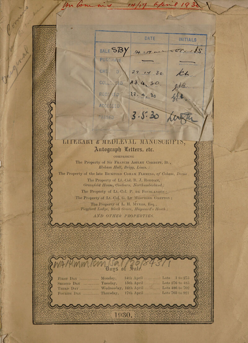 at         6  arenas an Of tage a lf os oe ae =  LY Y 7) ~\   WAY ‘\ ve Coates 28s wae e yi I i  1924, hg ae ERS DET: LICERAKY &amp; MEDIAVAL MANUSUKIPTS,— Autograph Petters, ete. COMPRISING   S\ oA &lt;7 Vt &lt;I The Property of Sir Francis Astiey Corsert, Bt, a ,   ZN . . Sy Hisham Hall, Brigg, Lines. ; ANS LS The Property of the late Bickrorp CoHam FLEmine, of Coham, Devon. The Property of Lt.-Col. R. J. Roppam, Greenfield House, Cowburn, Northumberland ; The Property of Lt.-Col. P. pu Fonsianque:. a The Property of Lt.-Col. G. Le Mascrimr Grurroy ; ; AES See a bs . ‘Phe Property of L. H. Myers, Esq., = Twyford Lodge, Birch Grove, Hayward’s Heuth ; AND OTHER PROPERTIES.     \  4  AND) SH  SONY, 1&gt;\3&gt; N/ |    NLINSS As Pos N 5%              Sty’ § \ 4 4, Z “4 ~~ . we ‘ 4. ul &gt; , a. | 4 N AV  ee : Saas f a _ 7S a 7 WATE [2A LOOISES [| &lt; Rane of        Kirst Dav %..:...:...... Monday, 14th April... ..% Lots. .) f0:275 Sreconp Day ............ Tuesday, 15th April ............ Lots 276 to 485 Tutrp Day ............... Wednesday, 16th April »...%«...... Lots 486 to 702 Povew Day 2th... Thursdays. THE Apa. os aax Bots’ 703:te 921 we avy s \  ATT NX A ~ x : A Pi Oy; me ae Cal \ ‘N “             As ON G3 7 = s é a —- = AY VV ANEY A at paAv) br fle DE OEE OS ~ . Ore me —S a! Ze . x . S x x Ss x ; 4 ~ . ~ . . s aN tin. eae ae Cer Ck Wat, Leh ea the tte aS MAN De Ne et atts RO Me Ne SNe, Se er el ha Ok Ke Nyx Set EN ERI A HR ee et re RS RE SRR SH SLY, NN OPES AL Fae Sea\VYply 144 WENT Nits NANI AOE Se NVA, yn WNT ON NI Sones NUS Vy&gt; YF Pepe IDPS ae i lew cie 1,~ { ) 3 SENSES ON TEN SINT AN SIONS _- =&gt; . . ‘ ‘ a _ ae ~ —_ 2h GaeN iN » VPRALY | YOY Yo ASN Se ae: ONES ee aN PND NDR Se iy UN WN Ss PAV yO / 4s) Pein tee, RL? Ca car See Sp LVINESAZ LING VIN RAINGALASSALS ISIN MSA ENPN GIS AIS ON MAN ILAAS NAAN QA                                 