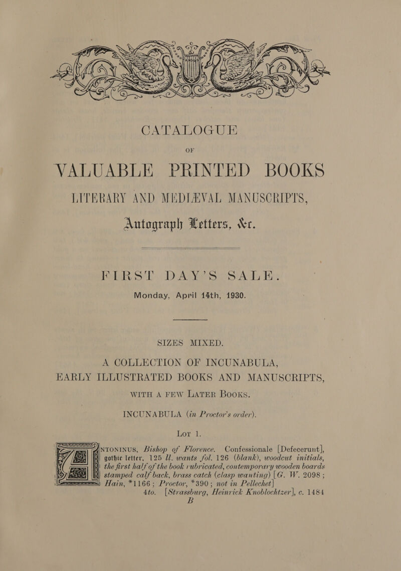  Autograph YLetters, Xe.   Peteh ih). DAS A Ty His Monday, April 44th, 1930. SIZES MIXED. A COLLECTION OF INCUNABULA, EKARLY ILLUSTRATED BOOKS AND MANUSCRIPTS, WITH A FEW LATER BOOKS. INCUNABULA (in Proctor’s order). Dor sis ANtoONINUS, Bishop of Florence. Confessionale |Defecerunt], 1) gothic letter, 125 Ul. wants fol. 126 (blank), woodcut initials, | the first half of the book rubricated, contemporary wooden boards S| \[| stamped calf back, brass catch (clasp wanting) |G. W. 2098 ; ar yin *1166; Proctor, *390; not in Pellechet| 4to. [Strassburg, Heinrick Knoblochtzer], c. 1484 B    