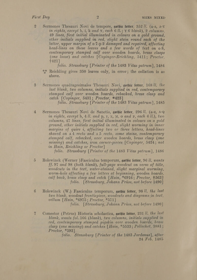 2 Sermones Thesauri Novi de tempore, gothic letter, 352 ll. (a-z, A-Y im eights, except b, i, k and y, each 6 1l.; ¥ 6 blank), 2 columns, 49 lines, first initial illuminated in colours on a gold ground, other initials supplied wn red, slight stain round each of the latter, upper margin of 0 %-p 2 damaged and repaired, affecting head-lines on these leaves and a few words of text on 08, contemporary stamped calf over wooden boards, brass clasps (one loose) and catches |Copinger-Reichling, 5411; Proctor, 7421] folio. Strassburg [Printer of the 1483 Vitas patrum], 1484 ** Reichling gives 350 leaves only, in error; the collation is as above. ; 3 Sermones quadragesimales Thesauri Novi, gothic fetter, 168 l/. the last blank, two columns, initials supplied in red, contemporary stamped calf over wooden boards, rebacked, brass clasp and catch |[Copinger, 5481; Proctor, *423] folio. Strassburg [Printer of the 1483 Vitas patrum], 1485 4 Sermones Thesauri Novi de Sanctis, gothic letter, 296 ll. (a-z, A-Q in eights, except b, 41l. and p, r, X, M, 0 and P, each 6 Il.), two columns, 47 lines, first initial lluminated in colours on a gold ground, other wmitials supplied in red, slight worming wm wmner margins of quire 1, affecting two or three letters, head-lines shaved on A4 recto and A5 recto, some stains, contemporary stamped calf, rebacked, over wooden boards, brass clasp (one missing) and catches, iron corner-pieces | Copinger, 5424; not in Hain, Reichling or Proctor | folio. Strassburg | Printer of the 1483 Vitas patrum|, 1486 5 Rolewinck (Werner )Fasciculus temporum, gothic letter, 96 ll. wants ff. 97 and 98 (both blank), full-page woodcut on verso of title, woodcuts in the text, water-stained, slight marginal worming, worm-hole affecting a few letters at beginning, wooden boards, calf back, brass clasp and catch | Hain, *6916; Proctor, +563] folio. |Strassburg, Johann Priiss, not before 1490 | 6 Rolewinck (W.) Fasciculus temporum, gothie fetter, 98 ll. the last two blank, woodcut frontispiece, woodcuts and diagrams in text, vellum | Hain, *6975; Proctor, *571] folio. [Strassburg, Johann Priiss, not before 1490 | 7 Comestor (Petrus) Historia scholastica, gothic fetter, 231 //. the last blank, wants fol. 166 (blank), two columns, initials supplied in red, contemporary stamped pigskin over wooden boards, brass clasp (one missing) and catches | Hain, “5533 ; Pellechet, 3881; Proctor, *593] folio. Strassburg [Printer of the 1483 Jordanus], after 24 Feb. 1485