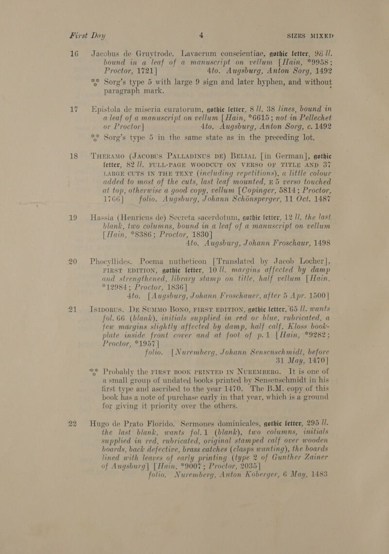 16 La 18 Ag 20 21 Jacobus de Gruytrode. Lavacrum conscientiae, gothic fetter, 98 Z/. bound in a leaf of a manuscript on vellum | Hain, *9958 ; Proctor, 1721] 4to. Augsburg, Anton Sorg, 1492 *%; Sorg’s type 5 with large 9 sign and later hyphen, and without paragraph mark. Epistola de miseria curatorum, gothic fetter, 8 //. 38 lines, bound in a leaf of a manuscript on vellum | Hain, *6615; not in Pellechet or Proctor | 4to. Augsburg, Anton Sorg, c. 1492 ** Sorg’s type 5 im the same state as in the preceding lot. THERAMO (JACOBUS PALLADINUS DE) BELIAL [in German], gothic fetter, 82 1. FULL-PAGE WOODCUT ON VERSO OF TITLE AND 37 LARGE OUTS IN THE TEXT (including repetitions), a little colour added to most of the cuts, last leaf mounted, &amp; 5 verso touched at top, otherwise a good copy, vellum [Copinger, 5814 ; Proctor, 1766] ~~ folio. Augsburg, Johann Schonsperger, 11 Oct. 1487 Hassia (Henricus de) Secreta sacerdotum, gotbie fetter, 12 11. the last blank, two columns, bound wn a leaf of a manuscript on vellum [ Hain, *8386; Proctor, 1830] Ato. Augsburg, Johann Froschaur, 1498 Phoeyllides. Poema nutheticon [Translated by Jacob Locher], FIRST EDITION, gothic fetter, 10 1/. margins affected by damp and strengthened, library stamp on title, half vellum | Hain, *12984; Proctor, 1836 | 4to. [Augsburg, Johann Froschauer, after 5 Apr. 1500 | Istporus. Dr SumMo BONO, FIRST EDITION, gothic letter, 65 U/. wants fol. 66 (blank), initials supplied in red or blue, rubricated, a few margins slightly affected by damp, half calf, Kloss book- plate inside front cover and at foot of p.1 | Hain, *9282; Proator, *1957 | folio. [Nuremberg, Johann Sensenschmidt, before 31 May, 1470] *~* Probably the FIRST BOOK PRINTED IN NuREMBERG. It is one of a small group of undated books printed by Sensenschmidt in his first type and ascribed to the year 1470. The B.M. copy of this book has a note of purchase early in that year, which is a ground for giving it priority over the others. Hugo de Prato Florido. Sermones dominicales, gothic fetter, 295 ll. the last blank, wants fol.1 (blank), two columns, initials supplied in red, rubricated, original stamped calf over wooden boards, back defective, brass catches ee wanting), the boards lined with leaves of early printing (type 2 of Gunther Zainer of Augsburg| | Hain, *9007; Proctor, 2035 | folio. Nuremberg, Anton Koberger, 6 May, 1483