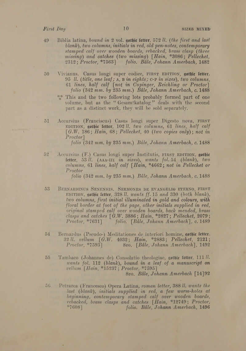 49 Or raw) 53 54. 55 Biblia latina, bound in 2 vol. gothic etter, 572 Ul. (the first and last blank), two columns, initials in red, old pen-notes, contemporary stamped calf over wooden boards, rebacked, brass clasp (three missing) and catches (two missing) | Hain, *8086; Pellechet, 2312; Proctor, *7563] folio. Bale, Johann Amerbach, 1482 Viyianus. Casus longi super codice, FIRST EDITION, gothic Setter, 95 Ul. (ttle, one leaf; A, B in eights; 0-P in sixes), two columns, 61 lines, half calf [not in Copinger, Reichling or Proctor] folio (842 mm. by 235 mm.) Bale, Johann Amerbach, c. 1488 ** This and the two following lots probably formed part of one volume, but as the “ Gesamtkatalog” deals with the second part as a distinct work, they will be sold separately. Accursius (Franciscus) Casus longi super Digesto nova, FIRST EDITION, gothic fetter, 102 1]. two columns, 61 lines, half calf [G.W. 186; Hain, 68; Pellechet, 40 (two copies only); not in Proctor | folio (842 mm, by 235 mm.) Bale, Johann Amerbach, c. 1488 Accursius (F'.) Casus longi super Institutis, FIRST EDITION, gothic fetter, 53 (1. (AAA-IIT wm siwes), wants fol.54 (blank), two columns, 61 lines, half calf [Hain, *4662; not in Pellechet or Proctor folio (3842 mm. by 235 mm.) Bale, Johann Amerbach, c. 1488 BERNARDINUS SENENSIS. SERMONES DE EVANGELIO ETERNO, FIRST EDITION, gothic fetter, 328 U7. wants ff. 15 and 330 (both blank), two columns, first initial illuminated in gold and colours, with floral border at foot of the page, other initials supplied wm red, original stamped calf over wooden boards, back mended, brass clasps and catches [G.W. 3886; Hain, *2827; Pellechet, 2079; Proctor, *%631] folio. [ Bale, Johann Amerbach]|, c. 1489 Bernardus (Pseudo-) Meditationes de interiori homine, gothic fetter. 321. vellum [G.W. 4032; Hain, *2883; Pellechet, 2121; Proctor, *%593 | 8vo. [Bale, Johann Amerbach|, 1492 Tambaco (Johannes de) Consolatio theologiae, gethie fetter, 111 //. wants fol. 112 (blank), bound in a leaf of a manuscript on vellum [Hatn, *15237; Proctor, *7595 | 8vo. Bale, Johann Amerbach [14]92 Petrarca (Francesco) Opera Latina, roman letter, 388 ll. wants the last (blank), initials supplied in red, a few worm-holes at beginning, contemporary stamped calf over wooden boards, rebacked, brass clasps and catches | Hain, *12749; Proctor, *7608 | folio. Bale, Johann Amerbach, 1496