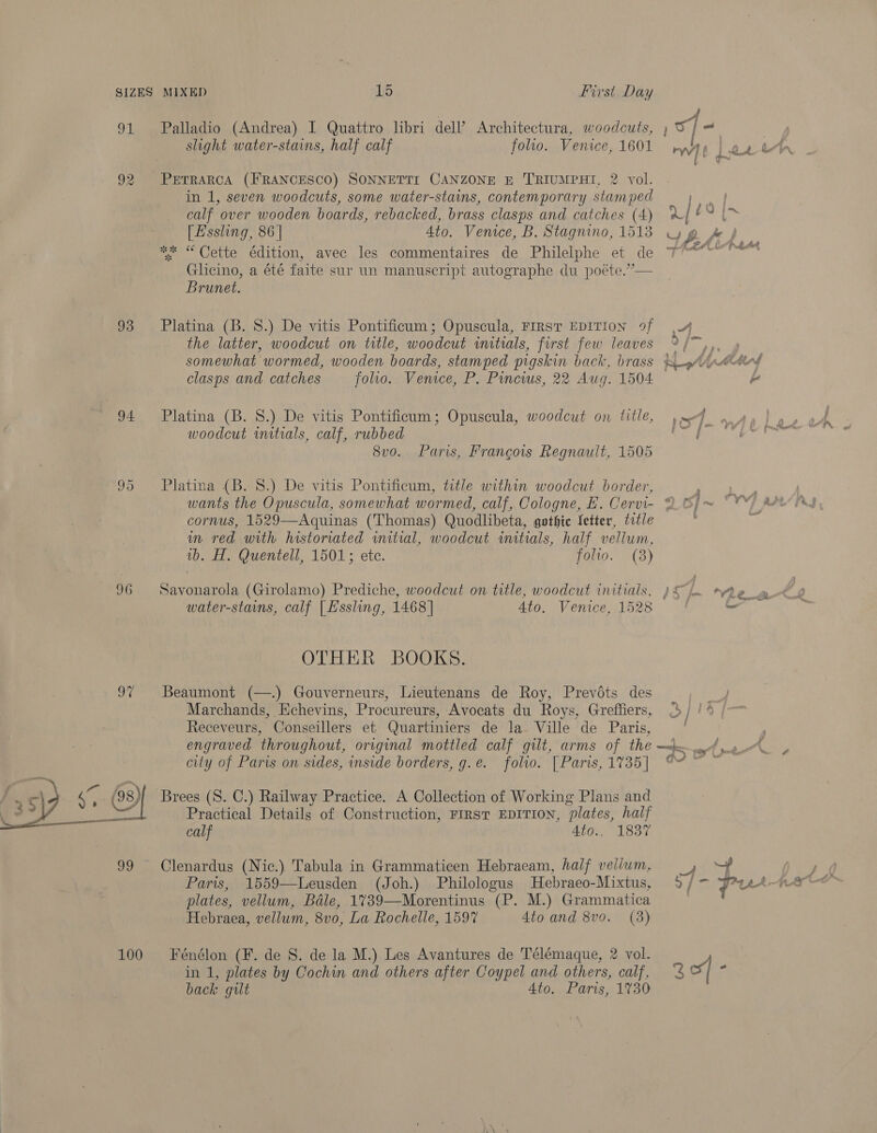 OF 93 94. ime) Or 96  100 Palladio (Andrea) I Quattro lbri del? Architectura, woodcuts, ow] a slight water-stains, half calf folio. Venice, 1601 ryy PETRARCA (FRANCESCO) SONNETTI CANZONE E T'RIUMPHI, 2 vol. in 1, seven woodcuts, some water-stains, contemporary stamped Na I calf over wooden boards, rebacked, brass clasps and catches (4) U $9 {x [Essling, 86 | Ato. Venice, B. Stagnino, 1513 gb. fl.. ** “ Cette édition, avec les commentaires de Philelphe et de T° a r0Ck pak Glicino, a été faite sur un manuscript autographe du poéte.”— Brunet. Platina (B. 8S.) De vitis Pontificum; Opuscula, FIRST EDITION 9f 4 the latter, woodcut on title, woodcut initials, first few leaves y SS eels somewhat wormed, wooden boards, stamped pigskin back, brass &amp; —pAipedeed clasps and catches folio. Venice, P. Pincws, 22 Aug. 1504 i Platina (B. 8S.) De vitis Pontificum; Opuscula, woodcut on title, sf woodcut initials, calf, rubbed PS ath 8v0o. Paris, Francois Regnault, 1505 Platina (B. 8.) De vitis Pontificum, title within woodcut border, cornus, 1529—Aquinas (Thomas) Quodlibeta, gothic fetter, title m red with historiated initial, woodcut initials, half vellum, 1b. H. Quentell, 1501; etc. folio. (3) Savonarola (Girolamo) Prediche, woodcut on title, woodcut initials, )&amp; A Ae_a water-stains, calf [Hssling, 1468] Ato. Venice, 1528 | o OTHER BOOKS. Beaumont (—.) Gouverneurs, Lieutenans de Roy, Prevodts des Marchands, Echevins, Procureurs, Avocats du Roys, Greffiers, 3) /4 Receveurs, Conseillers et Quartiniers de la- Ville de Paris, engraved throughout, original mottled calf gilt, arms of en ee RP city of Paris on sides, inside borders, g.e. folio. | Paris, 1735] i Brees (S. C.) Railway Practice. A Collection of Working Plans and Practical Details of Construction, FIRST EDITION, “plates, half calf Ata., 1837 Clenardus (Nic.) Tabula in Grammaticen Hebracam, half vellum, _, plates, vellum, Bale, 1739—Morentinus (P. M.) Grammatica Hebraea, vellum, 8vo, La Rochelle, 1597 Ato and 8vo. (3) Fénélon (F. de 8. de la M.) Les Avantures de Télémaque, 2 vol. in 1, plates by Cochin and others after Coypel and others, calf, a4 back gut 4to. Paris, 1730