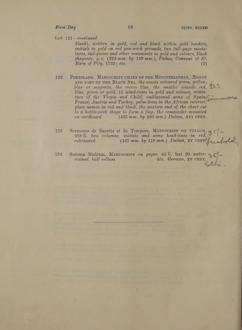 Lot 121—continued. blank), written in gold, red and black within gold borders, initials in gold on red pen-work grounds, two full-page minia- tures, tail-pieces and other ornaments in gold and colours, black shagreen, g.e@. (223 mm. by 159 mm.), Padua, Convent of St. Mary of Pity, 1752; ete. sete) 122 PortToLtaNno. MANUSCRIPT CHART OF THE MEDITERRANEAN, AUGEAN AND PART OF THE BLACK SEA, the coasts coloured green, yellow, blue or magenta, the rivers blue, the smaller islands red, blue, green or gold, 15 wind-roses in gold and colours, minia- France, Austria and Turkey, palm-trees in the African interior, place names in red and black, the western end of the chart cut to a bottle-neck shape to form a flap, the remainder mounted on cardboard (485 mm. by 880 mm.) Italian, XVI CENT. 123 Heese de Sanctis et de Tempore, MaNusoRIPT ON VELLUM, @ &amp; | ~ 228 Ul. two columns, initials and some head-lines im red, rubricated (167 mm. by 119 mm.) Italian, xv cunt ite a ae 124 Summa Rudium, Manusoripr on paper, 6611. last 20 water- | stained, half vellum Ato. German, XV CENT.  