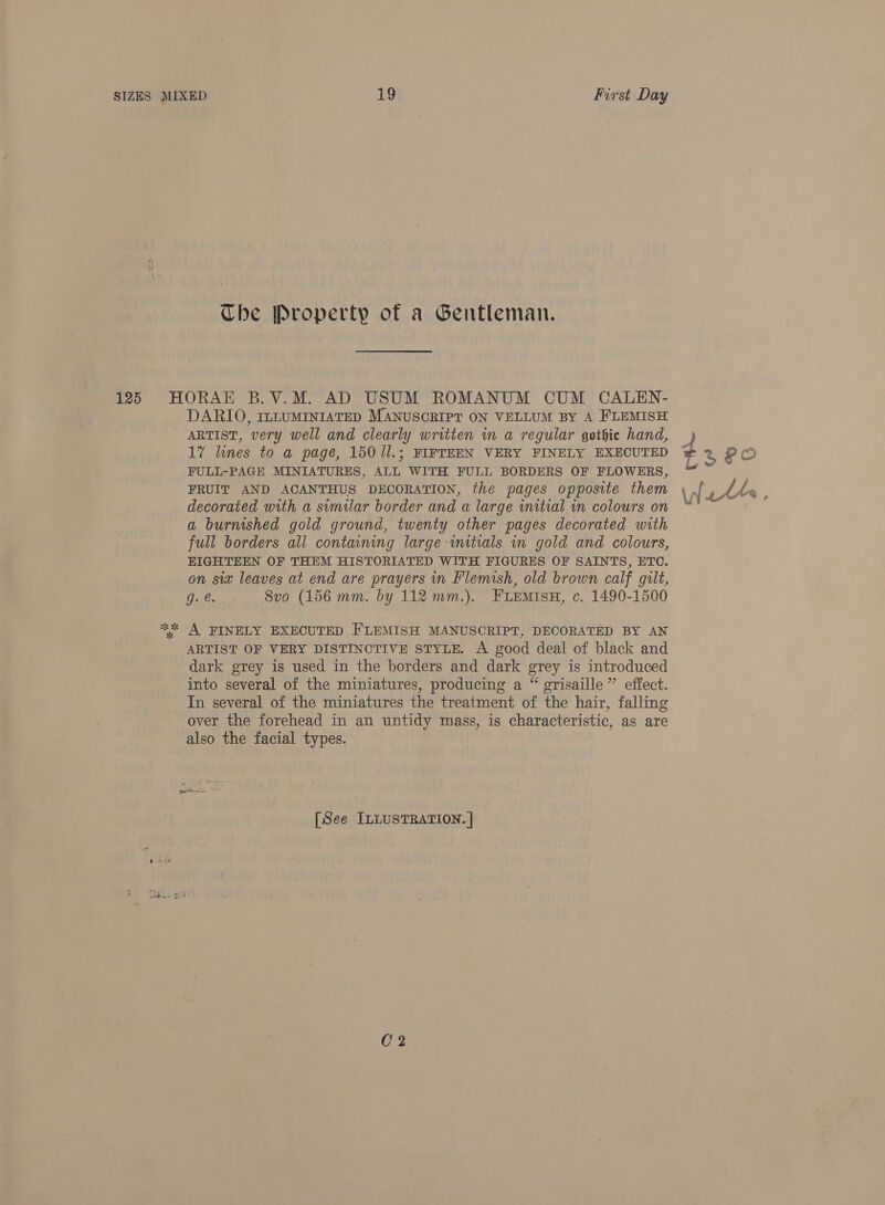 Che Property of a Gentleman. c oe DARIO, ILnLUMINIATED MANUSCRIPT ON VELLUM BY A FLEMISH ARTIST, very well and clearly written wm a regular gothie hand, 17 lines to a page, 150 /l.; FIFTEEN VERY FINELY EXECUTED FULL-PAGE MINIATURES, ALL WITH FULL BORDERS OF FLOWERS, FRUIT AND ACANTHUS DECORATION, the pages opposite them decorated with a sumilar border and a large initial in colours on a burmshed gold ground, twenty other pages decorated with full borders all containing large initials in gold and colours, EIGHTEEN OF THEM HISTORIATED WITH FIGURES OF SAINTS, ETO. on six leaves at end are prayers in Flemish, old brown calf gilt, 6. 8vo (156 mm. by 112 mm.). FLEMISH, c. 1490-1500 A FINELY EXECUTED FLEMISH MANUSCRIPT, DECORATED BY AN ARTIST OF VERY DISTINCTIVE STYLE. A good deal of black and dark grey is used in the borders and dark grey is introduced into several of the miniatures, producing a “ grisaille ” effect. In several of the miniatures the treatment of the hair, falling over the forehead in an untidy mass, is characteristic, as are also the facial types. [See ILLUSTRATION. |