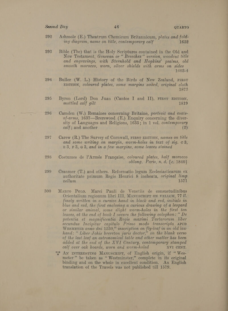 292 293 294 295 296 299 300 Ashmole (H.) Theatrum Chemicum Britannicum, plates and fold- ing diagram, name on title, contemporary calf 1652 Bible (The) that is the Holy Scriptures contained in the Old and New Testament, Genevan or “ Breeches” version, woodcut title and engravings, with Sternhold and Hopkins’ psalms, old smooth morocco, worn, silver shields with arms on sides 1603-4 Buller (W. L.) History of the Birds of New Zealand, First EDITION, coloured plates, some margins sotled, original cloth 1873 Byron (Lord) Don Juan (Cantos I and II), First EDITION, mottled calf gilt 1819 Camden (W.) Remaines concerning Britaine, portrait and coats- of-arms, 1637—Brerewood (H.) Enquiry concerning the diver- sity of Languages and Religions, 1635; in 1 vol. contemporary calf ; and another (2) Carew (R.) The Survey of Cornwall, FIRST EDITION, names on title and some writing on margin, worm-holes in text of sig. © 3, E 3, F3, G3, and in a few margins, some leaves stained Costumes de Armée Frangaise, coloured plates, half morocco oblong. Paris, n. d. [c.. 1840] Cranmer (T.) and others. Reformatio legum Kcclesiasticarum ex authoritate primum Regis Henrici 8 inchoata, original lamp vellum 1571 Marco Porto. Marci Pauli de Venetiis de consuetudinibus Orientalium regionum libri JII, Manuscripr oN VELLUM, 77 U1. finely written in a cursive hand in black and red, wmtials wm blue and red, the first enclosing a curious drawing of a leopard or similar anmal, some slight worm-holes wn the furst ten leaves, at the end of book I occurs the following colophon: “ De potentia et magnificentia Regis maximi Tartarorum liber secundus Incipitur capitulo Prvmo modo transcripto APUD WESMETER anno dni 1530,” inscription on fly-leaf im an old law hand: “ [iber Johis brereton juris doctor,’ on the blank verso of the last leaf an astronomical table and other matter has been added at the end of the XVI Century, contemporary stamped calf over oak boards, worn and worm-holed XVI CENT. % AN INTERESTING Manuscript, of English origin, if “ Wes- meter” be taken as “‘ Westminster,’ complete in its original binding and on the whole in excellent condition. An English translation of the Travels was not published till 1579. a,