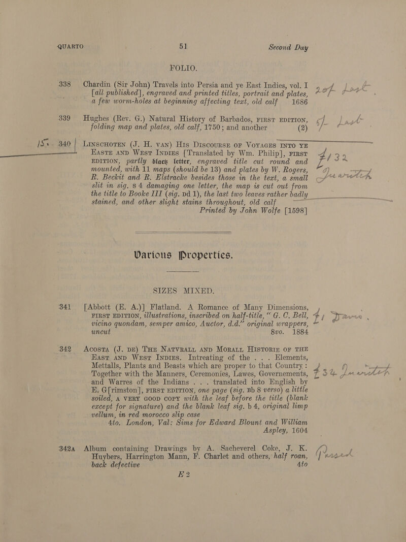  QUARTO . 5] Second Day FOLIO. 338 Chardin (Sir John) Travels into Persia and ye East Indies, vol. I [all published], engraved and printed titles, portrait and plates, a few worm-holes at beginning affecting teat, old calf 1686 339 Hughes (Rev. G.) Natural History of Barbados, First EDITION, folding map and plates, old calf, 1750; and another (2) Easte AND West INnpiEs [Translated by Wm. Philip], First EDITION, partly Slack letter, engraved title cut round and mounted, with 11 maps (should be 13) and plates by W. Rogers, Rh. Beckit and R. Elstracke besides those in the text, a small shit in sig. 84 damaging one letter, the map is cut out from stained, and other slight stains throughout, old calf Printed by John Wolfe [1598]   Various Properties. SIZES MIXED. 341 [Abbott (HE. A.)] Flatland. A Romance of Many Dimensions, FIRST EDITION, tllustrations, inscribed on half-title, “ G. C. Bell, vicino quondam, semper amico, Auctor, d.d.” original wrappers, uncut 8vo. 1884 342 Acosta (J. DE) THe Natvratt AND Moratt HISTORIE OF THE Hast AND West Inpies. Intreating of the . . . Elements, Mettalls, Plants and Beasts which are proper to that Country. : Together with the Manners, Ceremonies, Lawes, Governements, and Warres of the Indians . . . translated into English by HE. G[rimston], FIRST EDITION, one page (sig. Bb 8 verso) a little soled, A VERY GOOD Copy with the leaf before the title (blank except for signature) and the blank leaf sig. b 4, original limp vellum, in red morocco slip case 4to. London, Val: Sims for Edward Blount and William Aspley, 1604 3424 Album containing Drawings by A. Sacheverel Coke, J. K. Huybers, Harrington Mann, F. Charlet and others, half roan, back defective 4to 2
