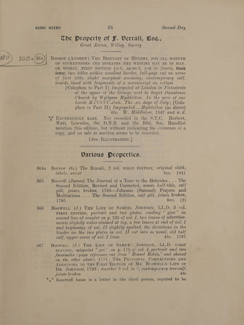 The Property of F. Werrall, Esa., Great Enton, Witley, Surrey ae 18 o) 800 +(ae4)| BoorvE (ANDREW) THE BrRevuIARY OF HELTHE, FOR ALL MANNER a Pe sree OF SYCKENESSES AND DISEASES THE WHICHE MAY BE IN MAN, OR WOMAN, FIRST EDITION (A-Y, Aa-00 6, A-H in fours), blact fetter, two titles within woodcut border, full-page cut on verso of frst ttle, slight marginal worming, contemporary calf, boards lined with fragments of a manuscript on vellum [Colophon to Part I] Imprynted at London in Fletestrete at the sygne of the George next to Saynt Dunstones Church by Wyliyam Myddelton. In the yere of our Lorde M.CCCCC.alou. The .cv. daye of July; [Colo- phon to Part Il] Imprynted...Myddelton (as above) 4to. W. Middleton, 1547 and n. d. *%* HXCEEDINGLY RARE. Not recorded in the 8.T.C. Herbert, Watt, Lowndes, the D.N.B. and the Bibl. Soc. Handlist mention this edition, but without indicating the existence of a copy, and no sale at auction seems to be recorded. [See ILLUSTRATION. | _    Warious Properties. 3644 Borrow (G.) The Zincali, 2 vol. FIRST EDITION, original cloth, labels, uncut 8vo. 1841 365 Boswell (James) The Journal of a Tour to the Hebrides . . . The Second Edition, Revised and Corrected, wants half-title, calf gilt, joints broken, 1785—Johnson (Samuel) Prayers and Meditations . . . The Second Edition, calf gilt, joints broken, 1785 8v0. (2). 366 Bosweit (J.) Tae Lire or Samuen Jounson, LL.D. 2 vol. FIRST EDITION, portrait and two plates, reading “ gwe” wm second line of couplet on p. 135 of vol. I, two leaves of advertise- ments slightly water-stained at top, a few leaves at end of vol. I and beginning of vol. II slightly spotted, the directions to the binder on the two plates in vol. II cut into as usual, old half calf, upper cover of vol. I loose 4to. 1791 367 Boswewi. (J.) THe Lire or SAMUEL JOHNSON, LL.D. FIRST EDITION, misprint “gre” on p. 125 of vol. L, portrait and two facsimiles (page reference cut from Round Robin,’ and shaved on the other plate), 1791; THE PRINCIPAL CORRECTIONS AND ADDITIONS TO THE First Epirion oF Mr. Bcswktv’s LIFE OF Dr. JOHNSON, 1793 ; together 3 vol. in 2, contemporary tree-calf,. joints broken | 4to *.* Tnserted loose is a letter in the third person, reputed to be