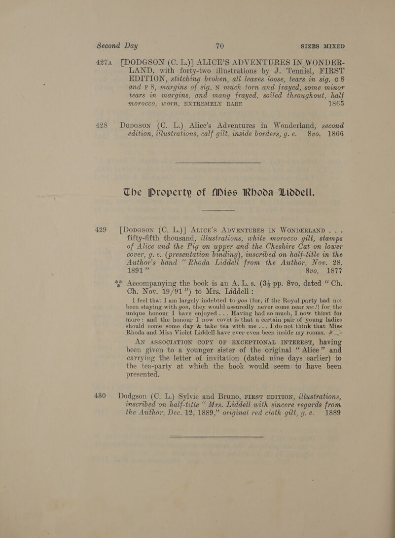 4274 [DODGSON (C. L.)] ALICE’S ADVENTURES IN WONDER- LAND, with forty-two illustrations by J. Tenniel, FIRST EDITION, stitching broken, all leaves loose, tears in sig. c 8 and ¥ 8, margins of sig. N much torn and frayed, some minor tears in margins, and many frayed, soiled throughout, half morocco, worn, EXTREMELY RARE 1865 428 Dopason (C. L.) Alice’s Adventures in Wonderland, second edition, illustrations, calf gilt, inside borders, g.e. 8vo. 1866   Che Property of Miss Rhoda Liddell. 429 [Dopeson (C. L.)| ALicE’s ADVENTURES IN WONDERLAND . fifty-fifth thousand, illustrations, white morocco gilt, stamps of Alice and the Pig on upper and the Cheshire Cat on lower cover, g. &amp;. (presentation binding), scribed on half-title in the Authors hand “ Rhoda Inddell from the Author, Nov. 28, 1801? 8vo, 1877 ** Accompanying the book is an A. L.s. (84 pp. 8vo, dated “ Ch. Ch. Nov. 19/91”) to Mrs. Liddell : 1 feel that I am largely indebted to you (for, if the Royal party had not been staying with you, they would assuredly never come near me/) for the unique honour I have enjoyed ... Having had so much, I now thirst for more: and the honour I now covet is that a certain pair of young ladies should come some day &amp; take tea with me... Ido not think that Miss Rhoda and Miss Violet Liddell have ever even been inside my rooms. # _« AN ASSOCIATION COPY OF EXCEPTIONAL INTEREST, having been given to a younger sister of the original “ Alice” and carrying the letter of invitation (dated nine days earlier) to the tea-party at which the book would seem: to have been presented. 430 Dodgson (C. L.) Sylvie and Bruno, FIRST EDITION, illustrations, imscribed on half-title “ Mrs. Liddell with. sincere regards from the Author, Dec. 12, 1889,” original red cloth gilt, g.e. 1889  