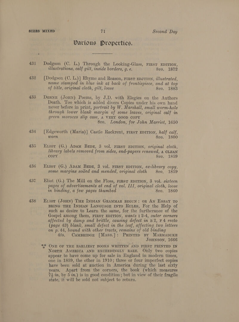 431 432 433 434 436 437 438 Darious Properties. Dodgson (C. L.) Through the Looking-Glass, FIRST EDITION, ulustrations, calf gilt, inside borders, g. e. 8vo. 1872 [ Dodgson (C. L.)] Rhyme and Reason, First EDITION, illustrated, name stamped in blue ink at back of frontispiece, and at top of title, original cloth, gilt, loose 8vo. 1883. Donne (JOHN) Poems, by J.D. with Elegies on the Authors Death. 'l'oo which is added divers Copies under his own hand never before in print, portrait by W. Marshall, small worm-hole through lower blank margin of some leaves, original calf in green morocco slip case, A VERY GOOD COPY 8vo. London, for John Marriot, 1650 [Edgeworth (Maria)| Castle Rackrent, rirst EDITION, half calf, worn . 8vo. 1800 Krior (G.) ADAM Bepz, 3 vol. FIRST EDITION, original cloth, library labels removed from sides, end-papers renewed, A CLEAN COPY 8vo. 1859 Extot (G.) ApAM BEpE, 3 vol. FIRST EDITION, ea-library copy, some margins soiled and mended, original cloth 8vo. 1859 Ehot. (G.) The Mill on the Floss, First EDITION, 3 vol. sixteen pages of advertisements at end of vol. III, original cloth, loose im binding, a few pages thumbed 8vo. 1860 K1iot (JoHN) THe INDIAN GRAMMAR BEGUN: OR AN Essay TO BRING THE INDIAN LaNGuAGE INTO Rutes, For the Help of such as desire to Learn the same, for the furtherance of the Gospel among them, FIRST EDITION, wants I 2-4, outer corners affected by damp and brittle, causing defect in B2, F 4 recto (page 43) blank, small defect in the leaf, affecting two letters on p. 44, bound with other tracts, remains of old binding 4to. CampBripGe [Mass.]: Printep By MARMADUKE JOHNSON, 1666 NortH AMERICA AND. EXCEEDINGLY RARE. Only two copies appear to have come up for sale in England in modern times, one in 1859, the other in 1910; three or four imperfect copies have been sold at auction in America during the last sixty years. Apart from the corners, the book (which measures 74m. by 5 wn.) is in good condition ; but in view of their fragile state, it will be sold not subject to return.