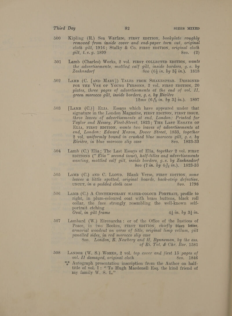 500 501 Or =) oo 003 O04 506 507 508 Kipling (R.) Sea Warfare, FIRST EDITION, bDookplate roughly removed from inside cover and end-paper torn out, original cloth gilt, 1916; Stalky &amp; Co. Frrst EDITION, original cloth gilt, th, eng (1899 8vo. (2) Lamb (Charles) Works, 2 vol. FIRST COLLECTED EDITION, wants the advertisements, mottled calf gilt, wside borders, g.e. by Zaehnsdorf 8vo (6hin. by 3g in.). 1818 Lamp (C. [AND Mary]) TALES FROM SHAKESPEAR. DESIGNED FOR THE VSE OF YOUNG PERSONS, 2 vol. FIRST EDITION, 20 plates, three pages of advertisements at the end of vol. JI, green morocco gilt, inside borders, g.e. by Riviere 12mo (6% in. by 3$.1n.). 1807 [Lamp (C.)|] Eta. Essays which have appeared under that signature in the London Magazine, FIRST EDITION, FIRST ISSUE, three leaves of advertisements at end, London: Printed for Taylor and Hessey, Fleet-Street, 1823; Tur Last Essays oF ELIA, FIRST EDITION, wants two leaves of advertisements at end, London: Edward Moxon, Dover Street, 1833, together 2 vol. umformly bound in crushed blue morocco gilt, g.e. by Rwiére, in blue morocco slip case 8v0. 1823-33 Lamb (C.) Elia; The Last Essays of Elia, together 2 vol. FIRST EDITIONS (“ Elia” second issue), half-titles and advertisements wanting, mottled calf gilt, inside borders, g.e. by Zaehnsdorf 8vo (Vin. by 44% n.). 1823-33 LaMB (C.) AND C. Lioyp. Blank Verse, FIRST EDITION, some leaves a little spotted, original boards, back-strip defectwe, uNouT, 1n a padded cloth case 8vo. 1798 LAMB (C.) A CONTEMPORARY WATER-COLOUR PorTRAIT, profile to right, in plum-coloured coat with brass buttons, black roll collar, the face strongly resembling the well-known self- portrait etching Oval, in gilt frame 4d in. by 341M. Lambard (W.) Eirenarcha: or of the Office of the Iustices of Peace, in two Bookes, FIRST EDITION, chiefly Slack fetter, armorial woodcut on verso of title, original limp vellum, gilt panelled sides, in red morocco slip case Svo. London, Rk. Newbery and H. Bynneman, by the ass. of Rv. Tot. &amp; Chr. Bar. 1581 Lanpor (W. 8S.) Works, 2 vol. top cover and first 15 pages of vol. II damaged, original cloth 8vo. 1846 “; Autograph presentation inscription from the Author on half- title of vol. I: “To Hugh Macdonell Esq. the kind friend of my family W. 8. L.” 