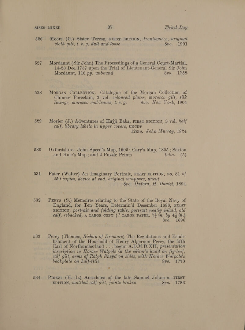 526 527 528 O29 530 531 532 533 534 Moore (G.) Sister Teresa, FIRST EDITION, frontispiece, original cloth gilt, t. e.g. dull and loose 8vo. 1901 Mordaunt (Sir John) The Proceedings of a General Court-Martial, 14-20 Dec.1757 upon the Trial of Lieutenant-General Sir John Mordaunt, 116 pp. unbound 8vo. 1758 MorGan CouLectTion. Catalogue of the Morgan Collection of Chinese Porcelain, 2 vol. coloured plates, morocco gilt, silk linings, morocco end-leaves, t. e. g. 8v0o. New York, 1904 Morier (J.) Adventures of Hajji Baba, FIRST EDITION, 3 vol. half calf, library labels in upper covers, UNCUT 12mo. John Murray, 1824 Oxfordshire. John Speed’s Map, 1605; Cary’s Map, 1805; Sexton and Hole’s Map; and 2 Puzzle Prints folio. (5) Pater (Walter) An Imaginary Portrait, FIRST EDITION, no. 81 of 250 copies, device at end, original wrappers, uncut 8vo. Oxford, H. Daniel, 1894 Pepys (S.) Memoires relating to the State of the Royal Navy of England, for Ten Years, Determin’d December 1688, FIRST EDITION, portrait and folding table, portrait neatly inlaid, old calf, rebacked, A LARGE COPY (? LARGE PAPER, 7} in. by 441M.) 8vo. 1690: Percy (Thomas, Bishop of Dromore) The Regulations and Estab- lishment of the Houshold of Henry Algernon Percy, the fifth Earl of Northumberland .. . begun A.D.M.D.XII, presentation: inscription to Horace Walpole in the editor's hand on fly-leaf, calf gilt, arms of Ralph Sneyd on sides, with Horace Walpole’s bookplate on half-title 8vo. 1770: Piozzi (H. L.) Anecdotes of the late Samuel Johnson, FIRST EDITION, mottled calf gilt, joints broken 8vo. 1786