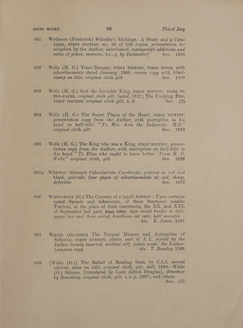 601 ‘602 ‘603 604 605 605A 606 ‘607 608 Wedmore (Irederick) Whistler’s Etchings. A Study and a Cata- logue, FIRST EDITION, no. 56 of 140 copies, presentation wm- scription by the Author, interleaved, manuscript additions and notes of prices, morocco, t.e.g. by Zaehnsdorf 8vo. 1886 Wells (H. G.) Tono-’-Bungay, FIRST EDITION, FIRST ISSUE, with advertisements dated January, 1909, review copy with blind- stamp on title, original cloth gilt 8vo. 1909 Wells (H. G.) God the Invisible King, FIRST EDITION, NAME ON END-PAPER, original cloth gilt, faded, 1917; The Undying Fire, FIRST EDITION, original cloth gilt, n. d. 8vo. (2) Wells (H. G.) The Secret Places of the Heart, FIRST EDITION, presentation copy from the Author, with imscription in his hand on half-title, “To Mrs. Aria the Indiscreet. H.G.” original cloth gilt 8vo. 1922 Wells (H. G.) The King who was a King, FIRST EDITION, presen- tation copy from the Author, with inscription on half-title in his hand “To Eliza who ought to know better. From H. G. Wells,’ original cloth, gilt 8vo. 1929 Wharton (George) Calendarium Carolinum, printed in red and black, portrait, four pages of advertisements at end, sheep, defective 8vo. 1662 WHETSTONE (G.) The Censure of a loyall Subiect : Upon certaine noted Speach and behaviours, of those fourteene notable Traitors, at the place of their executions, the XX. and XXI. of September last past, bfacts letter, type metal border to title, pages two and three soiled, headlines cut into, half morocco 4to. Rh. Jones, 1587 Wuitrt (Ginpert) The Natural History and Antiquities of Selborne, rrrst EDITION, plates, part of A. L. signed by the Author loosely inserted, mottled calf, joints weak; the Locker- Lampson copy Ato. T. Bensley, 1789 [Wilde (0.)] The Ballad of Reading Goal, by 0.3.3. second edition, stain on title, original cloth, gilt, dull, 1898—Wilde (O.) Salome, [translated by Lord Alfred Douglas], drawings by Beardsley, original cloth, gilt, t. e.g. 1907; and eee (6) . v0.