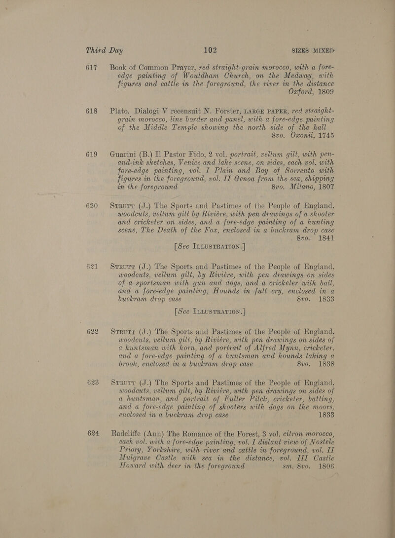 617 618 619 620 622 623 624 Book of Common Prayer, red straight-grain morocco, with a fore- edge painting of Wouldham Church, on the Medway, with figures and cattle in the foreground, the rwer wm the distance Oxford, 1809 Plato. Dialogi V recensuit N. Forster, LARGE PAPER, red stratght- grain morocco, line border and panel, with a fore-edge painting of the Middle Temple showing the north side of the hall 8v0. Oxonu, 1745 Guarini (B.) I] Pastor Fido, 2 vol. portrait, vellum gilt, with pen- and-ink sketches, Venice and lake scene, on sides, each vol. with fore-edge painting, vol. I Plain and Bay of Sorrento with figures in the foreground, vol. II Genoa from the sea, shipping in the foreground 8vo. Milano, 1807 Strutt (J.) The Sports and Pastimes of the People of England, woodcuts, vellum gilt by Riviere, with pen drawings of a shooter and cricketer on sides, and a fore-edge painting of a hunting scene, The Death of the Fox, enclosed in a buckram drop case 8vo. 1841 [See ILLUSTRATION. | Strutr (J.) The Sports and Pastimes of the People of England, woodcuts, vellum gilt, by Rwiére, with pen drawings on sides of a sportsman with gun and dogs, and a cricketer with ball, and a fore-edge painting, Hounds in full cry, enclosed in a buckram drop case 8v0. 1833 [See ILLUSTRATION. ] Strurr (J.) The Sports and Pastimes of the People of England, woodcuts, vellum gilt, by Rwieére, with pen drawings on sides of ahuntsman with horn, and portrait of Alfred Mynn, cricketer, and a fore-edge painting of a huntsman and hounds taking a brook, enclosed in a buckram drop case 8vo. 1838 Strurr (J.) The Sports and Pastimes of the People of England, woodcuts, vellum gilt, by Riviere, with pen drawings on sides of a huntsman, and portrait of Fuller Pailck, cricketer, batting, and a fore-edge painting of shooters with dogs on the moors, enclosed in a buckram drop case 1833 Radcliffe (Ann) The Romance of the Forest, 3 vol. citron morocco, each vol. with a fore-edge painting, vol. I distant view of Nostele Priory, Yorkshire, with river and cattle in foreground, vol. II Mulgrave Castle with sea in the distance, vol. III Castle Howard with deer in the foreground sm. 8v0. 1806