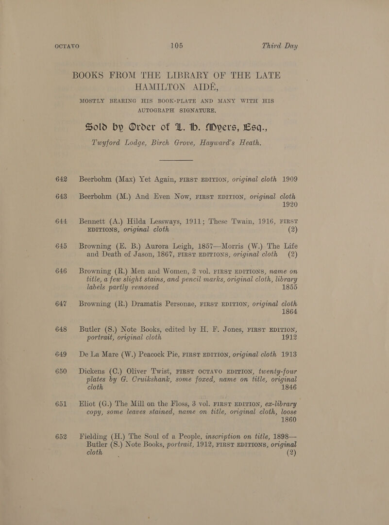 642 643 644 645 646 647 648 649 650 601 652 HAMILTON AIDE, MOSTLY BEARING HIS BOOK-PLATE AND MANY WITH HIS AUTOGRAPH SIGNATURE. Sold by Order of DZ. lh. Myers, £Esq., Twyford Lodge, Birch Grove, Hayward’s Heath. Beerbohm (Max) Yet Again, FIRST EDITION, original cloth 1909 Beerbohm (M.) And Even Now, FIRST EDITION, original cloth 1920 Bennett (A.) Hilda Lessways, 1911; These Twain, 1916, FIRST EDITIONS, original cloth (2) Browning (HE. B.) Aurora Leigh, 1857—Morris (W.) The Life and Death of Jason, 1867, FIRST EDITIONS, original cloth (2) Browning (R.) Men and Women, 2 vol. FIRST EDITIONS, name on title, a few slight stains, and pencil marks, original cloth, brary labels partly removed 1855 Browning (R.) Dramatis Personae, FIRST EDITION, original cloth 1864 Butler (S.) Note Books, edited by H. F. Jones, First EDITION, portrait, original cloth 1912 De La Mare (W.) Peacock Pie, FIRST EDITION, original cloth 1913 Dickens (C.) Oliver Twist, FIRST OCTAVO EDITION, twenty-four plates by G. Cruikshank, some foxed, name on title, original cloth 1846 Eliot (G.) The Mill on the Floss, 3 vol. FIRST EDITION, ea-library copy, some leaves stained, name on title, original cloth, loose 1860 Fielding (H.) The Soul of a People, inscription on title, 1898— Butler (S.) Note Books, portrait, 1912, FIRST EDITIONS, original cloth = (2)