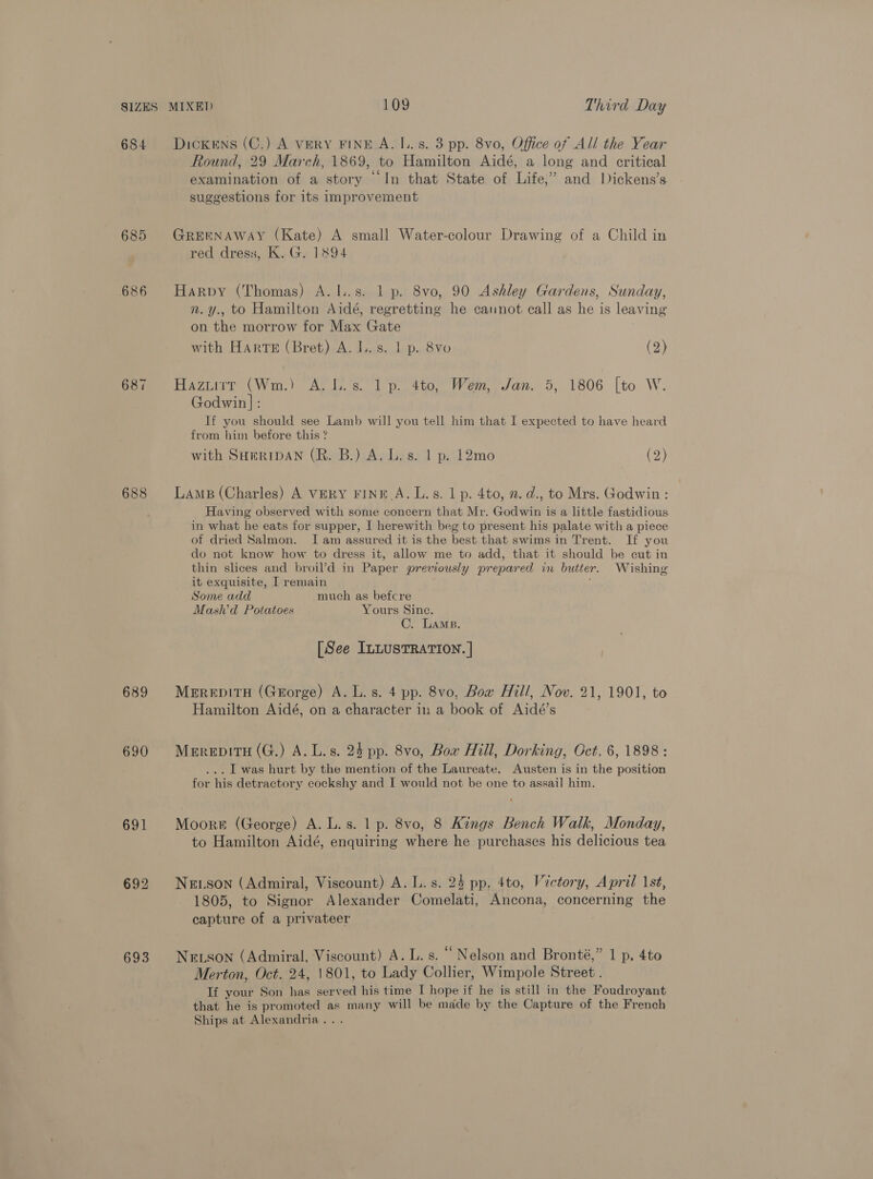 684 685 686 687 688 689 690 691 692 693 Dickens (C.) A VERY FINE A. I.. s. 3 pp. 8vo, Office of All the Year Round, 29 March, 1869, to Hamilton Aidé, a long and critical examination of a story “In that State of Life,” and Dickens’s suggestions for its Improvement GREENAWAY (Kate) A small Water-colour Drawing of a Child in red dress, K. G. 1894 Harpy (Thomas) A.I..s. 1 p. 8vo, 90 Ashley Gardens, Sunday, n.y., to Hamilton Aidé, regretting he cannot call as he is leaving on the morrow for Max Gate with Harte (Bret) A. I. s. 1 p. 8vo (2) Havin (Wm) Altis. 1 4to, Wem. Jan. 5, 1806 [to W. Godwin]: If you should see Lamb will you tell him that I expected to have heard from him before this ? with SHERIDAN (R. B.) A. L.s. 1 p. 12mo (&gt;) Lams (Charles) A VERY FINE A. L.s. 1 p. 4to, 2. d., to Mrs. Godwin : Having observed with some concern that Mr. Godwin is a little fastidious in what he eats for supper, I herewith beg to present his palate with a piece of dried Salmon. Iam assured it is the best that swims in Trent. If you do not know how to dress it, allow me to add, that it should be cut in thin slices and broil’d in Paper previously prepared in butter. Wishing it exquisite, I remain Some add much as befcre Mash’d Potatoes Yours Since. C. Lams. [See InLusTRATION. | MerepitH (Gorge) A. L. s. 4 pp. 8vo, Bow Hill, Nov. 21, 1901, to Hamilton Aidé, on a character i: a book of Aidé’s Merepitu (G.) A. L.s. 24 pp. 8vo, Bow Mill, Dorking, Oct, 6, 1898: ... I was hurt by the mention of the Laureate. Austen is in the position for his detractory cockshy and I would not be one to assail him. Moore (George) A. L.s. 1 p. 8vo, 8 Kings Bench Walk, Monday, to Hamilton Aidé, enquiring where he purchases his delicious tea NeE.son (Admiral, Viscount) A. L.s. 24 pp, 4to, Victory, April 1st, 1805, to Signor Alexander Comelati, Ancona, concerning the capture of a privateer Neson (Admiral, Viscount) A. L. s. “ Nelson and Bronté,” 1 p, 4to Merton, Oct. 24, 1801, to Lady Collier, Wimpole Street . If your Son has served his time I hope if he is still in the Foudroyant that he is promoted as many will be made by the Capture of the French Ships at Alexandria...