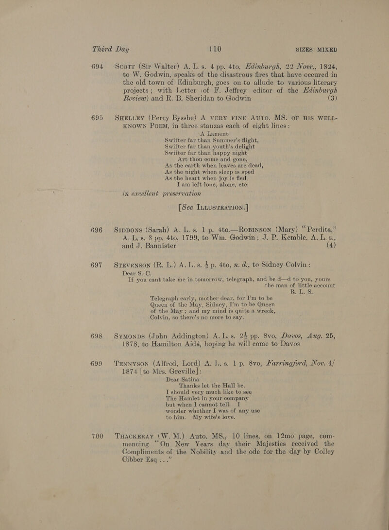 694 Scorr (Sir Walter) A. L.s. 4 pp. 4to, Hdinburgh, 22 Novr., 1824, to W. Godwin, speaks of the disastrous fires that have occured in the old town of Edinburgh, goes on to allude to various literary projects ; with J.etter :of F. Jeffrey editor of the Hdinburgh Review) and R. B. Sheridan to Godwin | (3) 695 SwHeuiry (Percy Bysshe) A veRY FINE Auto. MS. OF HIS WELL- KNOWN PoeEM, in three stanzas each of eight lines: A Lament Swifter far than Summer’s flight, Swifter far than youth’s delight Swifter far than happy night Art thou come and gone, As the earth when leaves are dead, As the night when sleep is sped As the heart when joy is fled I am left lone, alone, ete. in excellent preservation [See ILLUSTRATION. | 696 Srppons (Sarah) A. L.s. 1 p. 4to.—Roprnson (Mary) “Perdita,” A. L. 8. 3 pp. 4to, 1799, to Wm. Godwin; J. P. Kemble, A. L.s., and J. Bannister (4) 697 Srevenson (R. L.) A. Ls. 3p. 4to, 2. d., te Sidney Colvin : Dear S. C. If you cant take me in tomorrow, telegraph, and be d—d to you, yours the man of little account Nips Waa Telegraph early, mother dear, for I’m to be Queen of the May, Sidney, I’m to be Queen of the May ; and my mind is quite a wreck, Colvin, so there’s no more to say. 698 Symonps (John Addington) A. L.s. 24 pp. 8vo, Davos, Aug. 25, 1878, to Hamilton Aidé, hoping he will come to Davos 699 TErNNyson (Alfred, Lord) A. lL. s. 1 p. 8vo, Karringford, Nov. 4/ 1874 [to Mrs. Greville]: Dear Satina Thanks let the Hall be. I should very much like to see The Hamlet in your company but when I cannot tell. I wonder whether I was of any use to him. My wife’s love. 700 THackERAy (W.M.) Auto. MS., 10 lines, on 12mo page, com- mencing “On New Years day their Majesties received the Compliments of the Nobility and the ode for the day by Colley Cibber Esq ...”