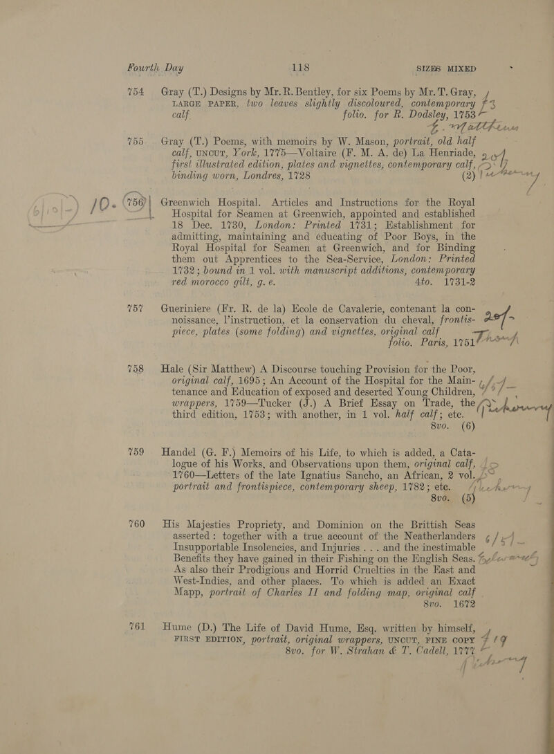 To4 757 798 759 760 Gray (T.) Designs by Mr. R. Bentley, for six Poems by Mr. T. Gray, / 3 LARGE PAPER, two leaves slightly discoloured, sa calf. folio. for R. a: 1753 1A att fer Gray (T.) Poems, with memoirs by W. Mason, portrait, ld half calf, uncut, York, 1775—Voltaire (F. M. A. de) La Henriade, 2 iv forst illustrated edition, plates and vignettes, contemporary calf, / Y) binding worn, Londres, 1728 | (2) |i tee yy Greenwich Hospital. Articles and Instructions for the Royal Hospital for Seamen at Greenwich, appointed and established 18 Dec. 1730, London: Printed 1731; Establishment for admitting, maintaining and educating of Poor Boys, in the Royal Hospital for Seamen at Greenwich, and for Binding them out Apprentices to the Sea-Service, London: Printed 1732; bound in 1 vol. with manuscript additions, contemporary red morocco Gus g. e. 4to. 1731-2 Gueriniere (Fr. R. de la) Ecole de Cavalerie, contenant la con- noissance, l’instruction, et la conservation du cheval, frontts- asf— piece, plates (some folding) and vignettes, original calf Th, folio. Paris, 17514? A Hale (Sir Matthew) A Discourse touching Provision for the Poor, original calf, 1695; An Account of the Hospital for the Main- , / 4 tenance and Education of exposed and deserted Young Children, / “/ ~ wrappers, 1%759—Tucker (J.) A Brief Essay on Trade, the (oA third edition, 1753; with another, in 1 vol. half calf; ete. 8vo. (6) Handel (G. F.) Memoirs of his Life, to which is added, a Cata- logue of his Works, and Observations upon them, original calf, -1760—Letters of the late Ignatius Sancho, an African, 2 vol. portrait and frontispiece, contemporary sheep, Ses ete. / ether / | 8v0. “Ae &lt; His Majesties Propriety, and Dominion on the Brittish Seas asserted : together with a true account of the Neatherlanders , / 4 | Insupportable Insolencies, and Injuries . . . and the inestimable ii Benefits they have gained in their Fishing on the English Seas. A,“ ana As also their Prodigious and Horrid Cruelties in the Kast and West-Indies, and other places. To which is added an Exact Mapp, portrait of Charles II and folding map, original calf . 8vo. 1672 Hume (D.) The Life of David Hume, Esq. written by himself, — 8v0. for W. Strahan &amp; T. Cadell, 177% fF tok | ¥ a y