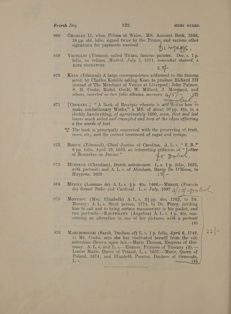 868 CHartEs II, when Prince of Wales. MS. Account Book, 1648, 18 pp. obl. lolio, signed twice by the Prince, and various other signatures for payments received 8 pay yh eons, , 869 VuceLuio (Tiziano), called Titian, famous painter. Doc.s. 1 p. folio, on vellum, Madrid, July 5, 1571, somewhat staimed, A RARE SIGNATURE : a6 fe 870 Kran (Edmund) A large correspondence addressed to the famous | actor, by Charles Kemble asking Kean to produce Richard TIT instead of The Merchant of Venice at Liverpool; John Palmer, S. H. Cooke, Richd. Gwilt, W. Millard, J. Moreland, and others, inserted in two folio albums, morocco 4/4 7 A?) on  sia? tS (ie Aa ks 871 [Cooxery.| ‘“ A Book of Receipts wherein is settdowne ae to make confectionary Works,” a MS. of about 50 pp. 4to, in a clerkly handwriting, of aproximately 1680, sewn, first and. last leaves much soiled and crumpled and torn at the edges affecting a few words of text ** The book is principally concerned with the preserving of fruit, roses, ete., and the correct treatment of sugar and syrups. 872 Bosnun (Edmund), Chief Justice of Carolina. A. L.s. “ H. B..” 8 pp. folio, April 19, 1683, an interesting criticism of ‘ Letter of Remarkes on Jonian 4 5 Ire wpy.! 873 Huyenus (Christian), Dutch astronomer. L.s. 1p. folio, 1622, with portrait; and A. L.s. of Abraham, ie De D’Hona, to Huygeus, 1623 i ee 874 Mepicr (Lorenzo de) A. L.s. $p. 4to, 1466—MeEpic1 eronet de) Grand Duke and Cardinal. I. s. July, 1597 4/09 of -D w/e, 875 Monracu (Mrs. Elizabeth) A.L.s. 24 pp. 4to, 1762, to Dr. Monsey; A. L.s. third person, 1774, to Dr. Percy, inviting him to call and to bring certain manuscripts in his pocket, and two portrats—KauFFMANN (Angelica) A. L.s. 1p. 4to, con- cerning an alteration in one of her pictures, with a portrait (6) 876 MarizporoucH (Sarah, Duchess of) L.s. 1 p. folio, April 6, 1742, ; to Mr. Cooke, says she has vindicated herself from the vile | astersions thrown upon her.—Marie Theresa, Empress of Ger- | many. A. L.s. and L. s.—Eleanor, Princess of Tuscany (2).— | Louise Marie, Queen of Poland, L. s. 1657.—Marie, Queen of | Poland, 1674; and Elizabeth Preston, Duchess of Ormonde, | L. §. ad coves 