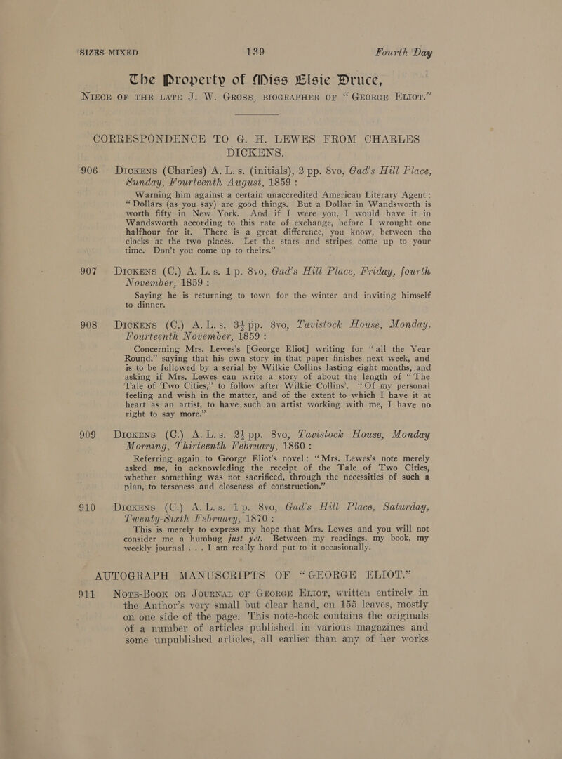 Che Property of Miss Llsie Druce, NIECE OF THE LATE J. W. GROSS, BIOGRAPHER OF “ GEORGE ELIOT.” CORRESPONDENCE TO G. H. LEWES FROM CHARLES DICKENS. 906 Dickens (Charles) A. L.s. (initials), 2 pp. 8vo, Gad’s Hull Place, Sunday, Fourteenth August, 1859 : Warning him against a certain unaccredited American Literary Agent: “Dollars (as you say) are good things. But a Dollar in Wandsworth is worth fifty in New York. And if I were you, I would have it in Wandsworth according to this rate of exchange, before I wrought one halfhour for it. ‘There is a great difference, you know, between the clocks at the two places. Let the stars and stripes come up to your time. Don’t you come up to theirs.” 907 Dickens (C.) A.L.s. 1p. 8vo, Gad’s Hull Place, Friday, fourth November, 1859 : Saying he is returning to town for the winter and inviting himself to dinner. 908 Dickens (C.) A. Ls. 384 pp. 8vo, Tavistock House, Monday, Fourteenth November, 1859 : Concerning Mrs. Lewes’s [George Eliot] writing for “all the Year Round,” saying that his own story in that paper finishes next week, and is to be followed by a serial by Wilkie Collins lasting eight months, and asking if Mrs. Lewes can write a story of about the length of “The Tale of Two Cities,” to follow after Wilkie Collins’. ‘‘Of my personal feeling and wish in the matter, and of the extent to which I have it at heart as an artist, to have such an artist working with me, I have no right to say more.” 909 Dickens (C.) A.L.s. 2s pp. 8vo, Tavistock House, Monday Morning, Thirteenth February, 1860 : Referring again to George Eliot’s novel: ‘Mrs. Lewes’s note merely asked me, in acknowleding the receipt of the Tale of Two Cities, whether something was not sacrificed, through the necessities of such a plan, to terseness and closeness of construction.” 910 Dickens (C.) A.L.s. 1p. 8vo, Gad’s Hill Place, Saturday, Twenty-Siath Pebruary, 1870 : This is merely to express my hope that Mrs. Lewes and you will not consider me a humbug just yet. Between my readings, my book, my weekly journal ...I am really hard put to it occasionally. AUTOGRAPH MANUSCRIPTS OF “GEORGE ELIOT.” 911 Nors-Book or JouRNAL oF GEORGE Exior, written entirely in the Author’s very small but clear hand, on 155 leaves, mostly on one side of the page. This note-book contains the originals of a number of articles published in various magazines and some unpublished articles, all earlier than any of her works