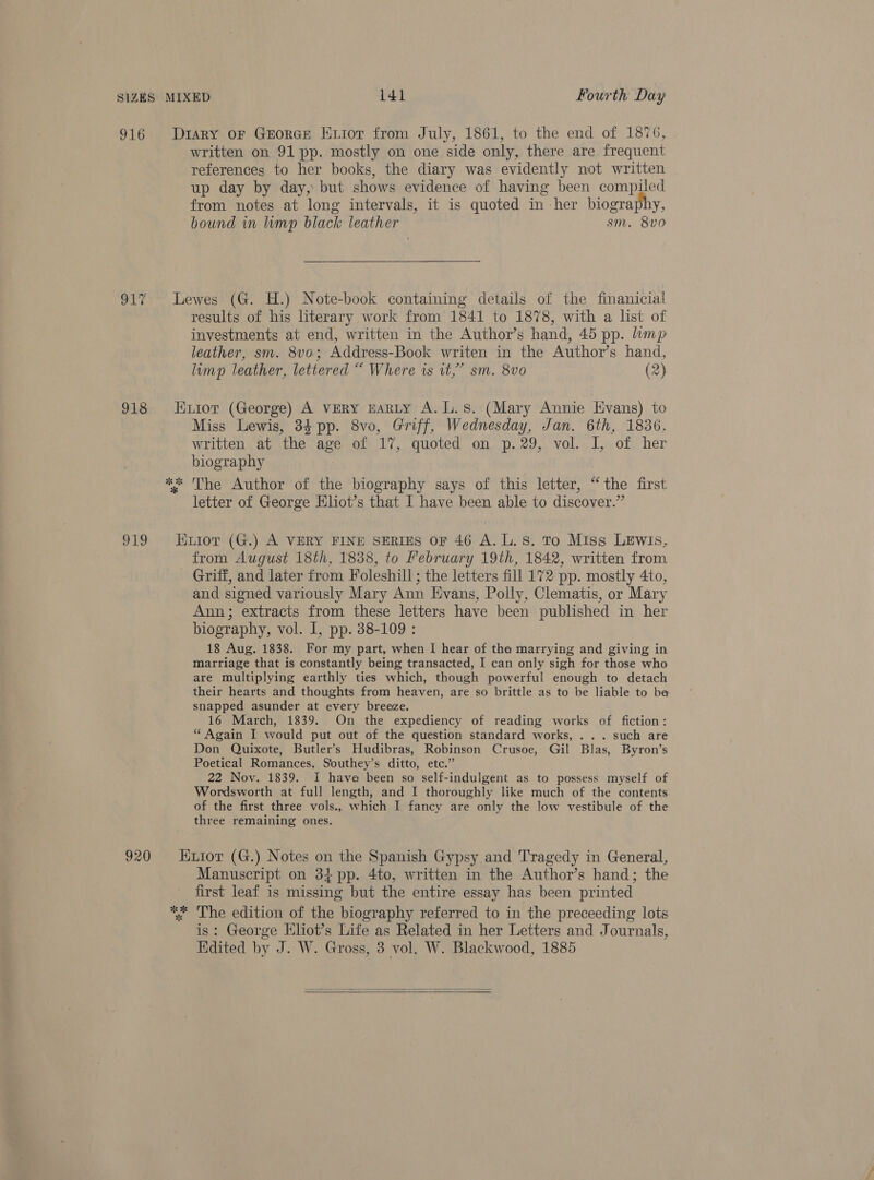 916 my 918 919 written on 91 pp. mostly on one side only, there are frequent references to her books, the diary was evidently not written up day by day, but shows evidence of having been compiled from notes at long intervals, it is quoted in her biography, bound in mp black leather sm. 8vo results of his literary work from 1841 to 1878, with a list of investments at end, written in the Author’s hand, 45 pp. lamp leather, sm. 8vo; Address-Book writen in the Author’s hand, lump leather, lettered “ Where is it,” sm. 8vo0 (2) Miss Lewis, 34 pp. 8vo, Griff, Wednesday, Jan. 6th, 1836, written at the age of 17, quoted on p.29, vol. I, of her biography letter of George Kliot’s that I have been able to discover.” from August 18th, 1838, to February 19th, 1842, written from Griff, and later from Foleshill ; the letters fill 172 pp. mostly 4to, and signed variously Mary Ann Evans, Polly, Clematis, or Mary Ann; extracts from these letters have been published in her biography, vol. 1, pp. 38-109 : 18 Aug. 1838. For my part, when I hear of the marrying and giving in marriage that is constantly being transacted, I can only sigh for those who are multiplying earthly ties which, though powerful enough to detach their hearts and thoughts from heaven, are so brittle as to be liable to be snapped asunder at every breeze. 16 March, 1839. On the expediency of reading works of fiction: “ Again I would put out of the question standard works, . . . such are Don Quixote, Butler’s Hudibras, Robinson Crusoe, Gil Blas, Byron’s Poetical Romances, Southey’s ditto, etc.” 22 Nov. 1839. I have been so self-indulgent as to possess myself of Wordsworth at full length, and I thoroughly like much of the contents of the first three vols., which I fancy are only the low vestibule of the three remaining ones. Manuscript on 3} pp. 4to, written in the Author’s hand; the first leaf is missing but the entire essay has been printed is: George Kliot’s Life as Related in her Letters and Journals, Edited by J. W. Gross, 3 vol. W. Blackwood, 1885  