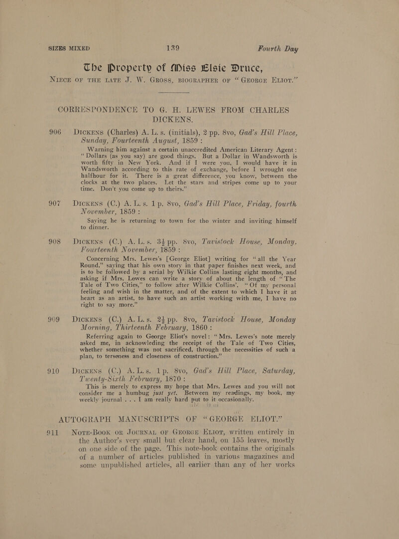 The Property of Miss Elsie Druce, NIECE OF THE LATE J. W. GROSS, BIOGRAPHER OF “ GEORGE ELIOT.” CORRESPONDENCE TO G. H. LEWES FROM CHARLES DICKENS. 906 Dickens (Charles) A. L. s. (initials), 2 pp. 8vo, Gad’s Hull Place, Sunday, Fourteenth August, 1859 : Warning him against a certain unaccredited American Literary Agent: “Dollars (as you say) are good things. But a Dollar in Wandsworth is worth fifty in New York. And if I were you, I would have it in Wandsworth according to this rate of exchange, before I wrought one halfhour for it. There is a great difference, you know, between the clocks at the two places. Let the stars and stripes come up to your time. Don’t you come up to theirs.” 907 Dickens (C.) A.L.s. 1p. 8vo, Gad’s Hill Place, Friday, fourth November, 1859 : Saying he is returning to town for the winter and inviting himself to dinner. 908 Dickens (C.) A.L.s. 34 pp. 8vo, Lavistock House, Monday, Fourteenth November, 1859 : Concerning Mrs. Lewes’s [George Eliot] writing for “all the Year Round,” saying that his own story in that paper finishes next week, and is to be followed by a serial by Wilkie Collins lasting eight months, and asking if Mrs. Lewes can write a story of about the length of ‘The Tale of Two Cities,” to follow after Wilkie Collins’, “Of my personal feeling and wish in the matter, and of the extent to which I have it at heart as an artist, to have such an artist working with me, I have no right to say more.” 909 Dickens (C.) A.L.s. 24 pp. 8vo, Tavistock House, Monday Morning, Thirteenth February, 1860 : Referring again to George Eliot’s novel: ‘Mrs. Lewes’s note merely asked me, in acknowleding the receipt of the Tale of Two Cities, whether something was not sacrificed, through the necessities of such a plan, to terseness and closeness of construction.” 910 Dickens (C.) A.L.s. 1p. 8vo, Gad’s Hill Place, Saturday, Twenty-Siath February, 1870: This is merely to express my hope that Mrs. Lewes and you will not consider me a humbug just yet. Between my readings, my book, my weekly journal ... I am really hard put to it occasionally. AUTOGRAPH MANUSCRIPTS OF “ GEORGE ELIOT.” 911 Nore-Book or JouRNAL OF GEORGE ELiotr, written entirely in the Authovr’s very small but clear hand, on 155 leaves, mostly on one side of the page. This note-book contains the originals of a number of articles published in various magazines and some unpublished articles, all earlier than any of her works