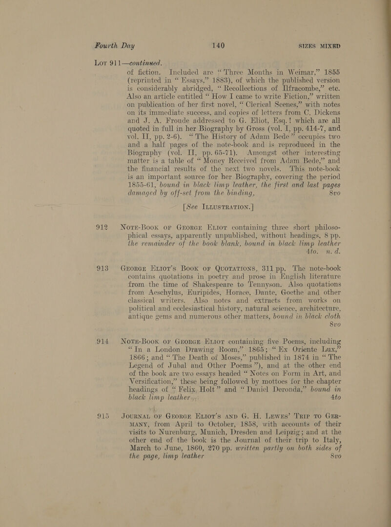 913 914 915 of fiction. Included are “Three Months in Weimar,” 1855 (reprinted in “ Essays.” 1883), of which the published version is considerably abridged, ‘‘ Recollections of Ilfracombe,” ete. Also an article entitled “ How I came to write Fiction,” written on publication of her first novel, ‘“ Clerical Scenes,” with notes on its immediate success, and copies of letters from C. Dickens and J. A. Froude addressed to G. Eliot, Esq.! which are all quoted in full in her Biography by Gross (vol. I, pp. 414-7, and vol. IT, pp. 2-6). “The History of Adam Bede” occupies two and a half pages of the note-book and is reproduced in the Biography (vol. Il, pp. 65-71). Amongst other interesting matter is a table of “ Money Received from Adam Bede,’ and the financial results of the next two novels. This note-book is an important source for her Biography, covering the period 1855-61, bound in black limp leather, the first and last pages damaged by off-set from the binding, 8vo [See ILLUSTRATION. | Notre-Book oF GEORGE Exior containing three short philoso- phical essays, apparently unpublished, without headings, 8 pp. the remainder of the book blank, bound in black limp leather Ato. n.d. GeEorRGE HExiot’s Boox oF Quotations, 311 pp. The note-book contains quotations in poetry and prose in English literature from the time of Shakespeare to Tennyson. Also quotations from Aeschylus, Euripides, Horace, Dante, Goethe and other classical writers. Also notes and extracts from works on political and ecclesiastical history, natural science, architecture, antique gems and numerous other matters, bownd in black cloth 8vo Nots-Book or GEorRGE Enior containing five Poems, including “In a London Drawing Room,” 1865; “Ex Oriente Lux,” 1866; and “The Death of Moses,” published in 1874 in “ The Legend of Jubal and Other Poems”), and at the other end of the book are two essays headed “‘ Notes on Form in Art, and Versification,” these being followed by mottoes for the chapter headings of ‘* Felix, Holt” and ‘* Daniel Deronda,” bound in black limp leather... Ato JOURNAL OF GEORGE Extot’s anp G. H. Lewes’ Trip TO GER- MANY, from April to October, 1858, with accounts of their visits to Nurenburg, Munich, Dresden and Leipzig; and at the other end of the book is the Journal of their trip to Italy, March to June, 1860, 270 pp. written partly on both sides of the page, limp leather Svo  